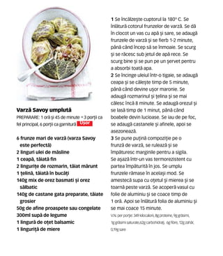 Varz` Savoy umplut`
Preparare: 1 or` [i 45 de minute •3 por]ii ca
fel principal, 6 por]ii ca garnitur` U[or
6 frunze mari de varz` (varza Savoy
este perfect`)
2 linguri ulei de m`sline
1 ceap`, t`iat` fin
2 linguri]e de rozmarin, t`iat m`runt
1 ]elin`, t`iat` în buc`]i
140g mix de orez basmati [i orez
s`lbatic
140g de castane gata preparate, t`iate
grosier
50g de afine proaspete sau congelate
300ml sup` de legume
1 lingur` de o]et balsamic
1 linguri]` de miere
1 Se înc`lze[te cuptorul la 180º C. Se
înl`tur` cotorul frunzelor de varz`. Se d`
în clocot un vas cu ap` [i sare, se adaug`
frunzele de varz` [i se fierb 1-2 minute,
pân` când încep s` se înmoaie. Se scurg
[i se r`cesc sub jetul de ap` rece. Se
scurg bine [i se pun pe un [ervet pentru
a absorbi toat` apa.
2 Se încinge uleiul într-o tigaie, se adaug`
ceapa [i se c`le[te timp de 5 minute,
pân` când devine u[or maronie. Se
adaug` rozmarinul [i ]elina [i se mai
c`lesc nc` 8 minute. Se adaug` orezul [i
se las` timp de 1 minut, pân` când
boabele devin lucioase. Se iau de pe foc,
se adaug` castanele [i afinele, apoi se
asezoneaz`.
3 Se pune pu]in` compozi]ie pe o
frunz` de varz`, se ruleaz` [i se
împ`turesc marginile pentru a sigila.
Se a[az` într-un vas termorezistent cu
partea împ`turit` în jos. Se umplu
frunzele r`mase în acela[i mod. Se
amestec` supa cu o]etul [i mierea [i se
toarn` peste varz`. Se acoper` vasul cu
folie de aluminiu [i se coace timp de
1 or`. Apoi se înl`tur` folia de aluminiu [i
se mai coace 15 minute.
V.N. perpor]ie: 349 kilocalorii,8gproteine,9ggr`simi,
1ggr`simisaturate,62gcarbohidra]i, 6gfibre,12gzah`r,
0,19gsare
 