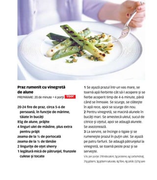 Praz rumenit cu vinegret`
de alune
Preparare: 20 de minute •4 por]ii U[or
20-24 fire de praz, circa 5-6 de
persoan`, în func]ie de m`rime,
t`iate în buc`]i
85g de alune, pr`jite
4 linguri ulei de m`sline, plus extra
pentru pr`jit
zeama de la ½ de portocal`
zeama de la ½ de l`mâie
2 linguri]e de o]et sherry
1 leg`tur` mic` de p`trunjel, frunzele
culese [i tocate
1 Se a[az` prazul într-un vas mare, se
toarn` ap` fierbinte cât s`-l acopere [i se
fierbe acoperit timp de 4-6 minute, pân`
când se înmoaie. Se scurge, se cl`te[te
în ap` rece, apoi se scurge din nou.
2 Pentru vinegret`, se macin` alunele n
buc`]i mari. Se amestec` uleiul, sucul de
citrice [i o]etul, apoi se adaug` alunele.
Se asezoneaz`.
3 La servire, se încinge o tigaie [i se
rumene[te prazul în pu]in ulei. Se a[az`
pe patru farfurii. Se adaug` p`trunjelul la
vinegret`, se toarn` peste praz [i se
serve[te.
V.N. perpor]ie: 318 kilocalorii,5gproteine,6gcarbohidra]i,
31ggr`simi,3ggr`simisaturate,4gfibre,4gzah`r,0,01gsare
 