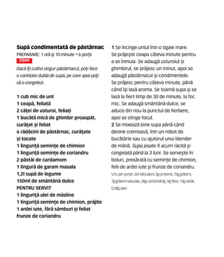 Sup` condimentat` de p`stârnac
Preparare: 1 or` [i 10 minute •6 por]ii
U[or
Dac` î]i cultivi singur p`stârnacul, po]i face
o cantitate dubl` de sup`, pe care apoi po]i
s` o congelezi.
1 cub mic de unt
1 ceap`, feliat`
2 c`]ei de usturoi, felia]i
1 buc`t` mic` de ghimbir proasp`t,
cur`]at [i feliat
6 r`d`cini de p`stârnac, cur`]ate
[i tocate
1 linguri]` semin]e de chimion
1 linguri]` semin]e de coriandru
2 p`st`i de cardamom
1 lingur` de garam masala
1,2l sup` de legume
150ml de smântân` dulce
PENTRU SERVIT
1 linguri]` ulei de m`sline
1 linguri]` semin]e de chimion, pr`jite
1 ardei iute, f`r` sâmburi [i feliat
frunze de coriandru
1 Se încinge untul într-o tigaie mare.
Se pr`je[te ceapa câteva minute pentru
a se înmuia. Se adaug` usturoiul [i
ghimbirul, se pr`jesc un minut, apoi se
adaug` p`stârnacul [i condimentele.
Se pr`jesc pentru câteva minute, pân`
când î[i las` aroma. Se toarn` supa [i se
las` la fiert timp de 30 de minute, la foc
mic. Se adaug` smântân` dulce, se
aduce din nou la punctul de fierbere,
apoi se stinge focul.
2 Se mixeaz` bine supa pân` când
devine cremoas`, într-un robot de
buc`t`rie sau cu ajutorul unui blender
de mân`. Supa poate fi acum r`cit` [i
congelat` pân` la 3 luni. Se serve[te în
boluri, pres`rat` cu semin]e de chimion,
felii de ardei iute [i frunze de coriandru.
V.N. perpor]ie: 261 kilocalorii,5gproteine,15ggr`simi,
7ggr`simisaturate, 28gcarbohidra]i,9gfibre,13gsah`r,
0,58gsare
 