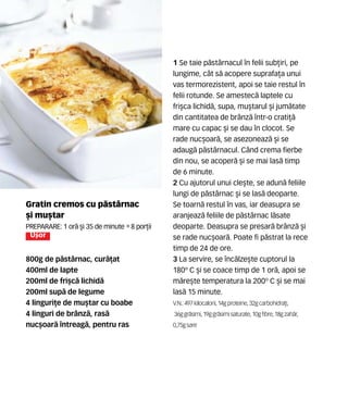 Gratin cremos cu p`stârnac
[i mu[tar
Preparare: 1 or` [i 35 de minute •8 por]ii
U[or
800g de p`stârnac, cur`]at
400ml de lapte
200ml de fri[c` lichid`
200ml sup` de legume
4 linguri]e de mu[tar cu boabe
4 linguri de brânz`, ras`
nuc[oar` întreag`, pentru ras
1 Se taie p`stârnacul în felii sub]iri, pe
lungime, cât s` acopere suprafa]a unui
vas termorezistent, apoi se taie restul în
felii rotunde. Se amestec` laptele cu
fri[ca lichid`, supa, mu[tarul [i jum`tate
din cantitatea de brânz` într-o crati]`
mare cu capac [i se dau în clocot. Se
rade nuc[oar`, se asezoneaz` [i se
adaug` p`stârnacul. Când crema fierbe
din nou, se acoper` [i se mai las` timp
de 6 minute.
2 Cu ajutorul unui cle[te, se adun` feliile
lungi de p`stârnac [i se las` deoparte.
Se toarn` restul în vas, iar deasupra se
aranjeaz` feliile de p`stârnac l`sate
deoparte. Deasupra se presar` brânz` [i
se rade nuc[oar`. Poate fi p`strat la rece
timp de 24 de ore.
3 La servire, se înc`lze[te cuptorul la
180º C [i se coace timp de 1 or`, apoi se
m`re[te temperatura la 200º C [i se mai
las` 15 minute.
V.N.: 497 kilocalorii, 14gproteine,32gcarbohidra]i,
36ggr`simi, 19ggr`simisaturate,10gfibre,18gzah`r,
0,75gsare
 