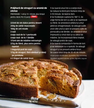 Pr`jitur` de struguri cu arom` de
citrice
Preparare: 1 or` [i 10 minute, plus timpul
pentru r`cire •8-10 por]ii U[or
225ml de vin dulce pentru desert
200g de zah`r muscovado
100g de unt moale
3 ou`
coaja ras` de la 1 portocal`
coaja ras` de la 1 l`m=ie
175ml ulei de m`sline extravirgin
225g de f`in`, plus extra pentru
tapetat
1 linguri]` praf de copt
175g de struguri, f`r` s=mburi [i t`ia]i
pe jum`tate
4-5 linguri de zah`r brun
1 Se toarn` vinul ntr-o crati]` mic`.
Se reduce la 85ml prin fierbere timp de
5-10 minute. Se las` la r`cit.
2 Se nc`lze[te cuptorul la 180° C. Se
unge forma de tort cu ulei [i se tapeteaz`
cu f`in`. Se amestec` zah`rul [i untul
p=n` se omogenizeaz`. Se adaug` ou`le
unul c=te unul [i apoi se presar` cojile de
portocal` [i de l`m=ie. Se amestec` totul
mpreun` cu vinul r`cit [i cu uleiul de
m`sline. Se ncorporeaz` f`ina treptat.
Se adaug` praful de copt.
3 Se toarn` compozi]ia n forma de tort
[i se neteze[te cu o spatul`. Se adaug`
strugurii [i se presar` zah`rul brun.
Se coace totul timp de 35-40 de minute.
V.N perpor]ie: 455 kilocalorii,7gproteine,43gcarbohidra]i,
30ggr`simi,4ggr`simisaturate,2gfibre,33gzah`r,0,4gsare
 