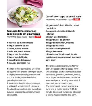 Cartofi dulci cop]i cu ceap` ro[ie
Preparare: 40 de minute •8 por]ii U[or
¾kg de cartofi dulci, t`ia]i n cuburi
de 4-5cm
2 cepe ro[ii, decojite [i t`iate n
sferturi
5 linguri ulei de m`sline
1 linguri]` praf de ghimbir
1 linguri]` de chimen, m`cinat
2 linguri]e boia iute
sucul de la ½ de portocal`
1 lingur` de miere
c=teva frunze de p`trunjel, tocate
m`sline negre pentru servit (op]ional)
sare, piper
1 Se prenc`lze[te cuptorul la 180° C/
gaz 4. Se a[az` cartofii [i ceapa ntr-o
tav` (un singur strat). Se amestec` uleiul
de m`sline, ghimbirul, chimenul, boiaua,
sucul de portocale [i mierea. Se toarn`
amestecul peste cartofi [i se amestec`
bine pentru a-i acoperi cu sos.
2 Se asezoneaz` cu sare [i piper [i se
pune tava la cuptor pentru 15-20 de
minute. Se presar` frunzele de p`trunjel
[i c=teva m`sline nainte de a servi.
Salat` de dovlecei marina]i
cu semin]e de pin [i parmezan
Preparare: 25 de minute •4 por]ii U[or
4 dovlecei de m`rime medie
4 linguri semin]e de pin
2 [alote, tocate m`runt
1 ardei iute, tocat m`runt
3 linguri ulei de m`sline
2 linguri suc de l`mâie
1 mân` frunze de busuioc
1 mân` de parmezan ras
1 Se taie în fâ[ii dovleceii cu un cojitor
de legume [i se pr`jesc semin]ele de pin.
2 Se prepar` un dressing amestecând
sucul de l`mâie, uleiul de m`sline,
[alotele [i ardeiul iute.
3 Se amestec` dovleceii cu dressingul
[i se las` s` se odihneasc` 10 minute.
Se adaug` semin]ele de pin, frunzele de
busuioc, se presar` parmezanul ras [i
se serve[te.
 