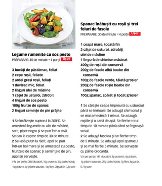 Spanac n`bu[it cu ro[ii [i trei
feluri de fasole
Preparare: 30 de minute •4 por]ii U[or
1 ceap` mare, tocat` fin
2 c`]ei de usturoi, zdrobi]i
ulei de m`sline
1 lingur` de chimion m`cinat
400g de ro[ii din conserv`
200g de fasole alb` boabe din
conserv`
100g de fasole verde, t`iat` grosier
200g de fasole ro[ie boabe din
conserv`
100g spanac, sp`lat [i tocat grosier
1 Se c`le[te ceapa mpreun` cu usturoiul
p=n` se nmoaie. Se adaug` chimionul [i
se mai amestec` 1 minut. Se adaug`
ro[iile [i o can` de ap`. Se fierbe totul
timp de 10 minute p=n` c=nd se ngroa[`
sosul.
2 Se adaug` fasolea [i se fierbe timp
de 5 minute. Se adaug` apoi spanacul
[i se mai fierbe 5 minute. Se serve[te
cu p=ine crocant`.
V.N perpor]ie: 141 kilocalorii,8gproteine,4ggr`simi,
1ggr`simisaturate, 20gcarbohidra]i,7gfibre,8gzah`r,
0,71g sare
Legume rumenite cu sos pesto
Preparare: 45 de minute •4 por]ii U[or
3 buc`]i de p`stârnac, feliat
2 cepe ro[ii, feliate
2 ardei gra[i ro[ii, felia]i
1 dovleac mic, feliat
2 linguri ulei de m`sline
1 c`]el de usturoi, zdrobit
4 linguri de sos pesto
100g frunze de spanac
2 linguri semin]e de pin pr`jite
1 Se înc`lze[te cuptorul la 200ºC. Se
amestec` legumele cu ulei de m`sline,
sare, piper negru [i se pun într-o tav`.
Se dau la cuptor timp de 30 de minute.
2 Se las` pu]in la r`cit, apoi se pun
într-un bol mare [i se amestec` cu pesto,
frunzele de spanac [i semin]ele de pin,
apoi se serve[te.
V.N. per por]ie:306kilocalorii,10g proteine, 35gcarbohidra]i,
15ggr`simi,3ggr`simisaturate,10gfibre,20gzah`r,0,3gsare
 