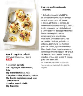 Ceap` coapt` cu brânz`
Preparare: 35 de minute •4 por]ii
U[or
4 cepe mari, cur`]ate
½ x 150g bulg`re de mozzarella,
feliat
85g de brânz` cheddar, ras`
2 linguri de m`sline, t`iate în jum`tate
50g de ardei copt din conserv`, scurs
[i t`iat buc`]i
1 c`]el de usturoi, zdrobit
50g de pesmet
frunze de pe câteva r`murele
de cimbru
1 Se înc`lze[te cuptorul la 220º C.
Se taie ceapa în jum`tate pe l`]ime [i
se bag` la cuptorul cu microunde
4 minute, pân` când se înmoaie. Se
îndep`rteaz` straturile din mijloc, l`sând
trei foi exterioare, ca ni[te boluri mici.
2 Se mixeaz` foile de ceap` îndep`rtate
într-un blender pân` când se
omogenizeaz`. Se amestec` cu
mozzarella, jum`tate din cantitatea
de cheddar, m`slinele, ardeiul copt,
usturoiul, pesmetul [i cea mai mare
parte din cimbru, apoi se asezoneaz`
bine. Co[ule]ele de ceap` se umplu cu
compozi]ia ob]inut` [i se pun într-o tav`.
Se presar` brânza cheddar r`mas` [i
restul de cimbru, apoi se coc 15 minute,
pân` când devin aurii.
V.N.: 255 kilocalorii, 13gproteine,27gcarbohidra]i,
11ggr`simi, 6ggr`simisaturate,4gfibre,12gzah`r,
1,16gsare
 