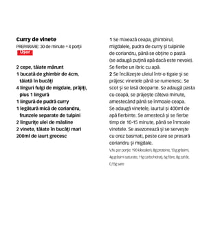Curry de vinete
Preparare: 30 de minute •4 por]ii
U[or
2 cepe, t`iate m`runt
1 bucat` de ghimbir de 4cm,
t`iat` n buc`]i
4 linguri fulgi de migdale, pr`ji]i,
plus 1 lingur`
1 lingur` de pudr` curry
1 leg`tur` mic` de coriandru,
frunzele separate de tulpini
2 linguri]e ulei de m`sline
2 vinete, t`iate n buc`]i mari
200ml de iaurt grecesc
1 Se mixeaz` ceapa, ghimbirul,
migdalele, pudra de curry [i tulpinile
de coriandru, p=n` se ob]ine o past`
(se adaug` pu]in` ap` dac` este nevoie).
Se fierbe un ibric cu ap`.
2 Se nc`lze[te uleiul ntr-o tigaie [i se
pr`jesc vinetele p=n` se rumenesc. Se
scot [i se las` deoparte. Se adaug` pasta
cu ceap`, se pr`je[te c=teva minute,
amestec=nd p=n` se nmoaie ceapa.
Se adaug` vinetele, iaurtul [i 400ml de
ap` fierbinte. Se amestec` [i se fierbe
timp de 10-15 minute, p=n` se nmoaie
vinetele. Se asezoneaz` [i se serve[te
cu orez basmati, peste care se presar`
coriandru [i migdale.
V.N. perpor]ie: 190 kilocalorii,8gproteine,13ggr`simi,
4ggr`simisaturate, 11gcarbohidra]i,6gfibre,8gzah`r,
0,15g sare
 