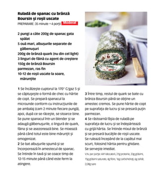 Rulad` de spanac cu brânz`
Boursin [i ro[ii uscate
Preparare: 35 minute •4 por]ii Moderat
2 pungi a câte 200g de spanac gata
sp`lat
5 ou` mari, albu[urile separate de
g`lbenu[uri
200g de brânz` quark (nu din cel light)
3 linguri de f`in` cu agent de cre[tere
150g de brânz` Boursin
parmezan, ras fin
10-12 de ro[ii uscate la soare,
m`run]ite
1 Se înc`lze[te cuptorul la 170° C/gaz 5 [i
se c`ptu[e[te o form` de chec cu hârtie
de copt. Se prepar` spanacul la
microunde conform cu instruc]iunile de
pe ambalaj (cam 2 minute fiecare pung`),
apoi, dup` ce se r`ce[te, se stoarce bine.
Se pune spanacul într-un blender [i se
adaug` g`lbenu[urile, o lingur` de quark,
f`ina [i se asezoneaz` bine. Se mixeaz`
pân` când totul este bine m`run]it [i
omogenizat.
2 Se bat albu[urile spum` [i se
ncorporeaz` în amestecul de spanac.
Se întinde în tav` [i se coace timp de
12-15 minute pân` când este ferm la
atingere.
3 Între timp, restul de quark se bate cu
brânza Boursin pân` se ob]ine un
amestec cremos. Se pune hârtie de copt
pe suprafa]a de lucru [i se presar` pu]in
parmezan.
4 Se r`stoarn` fâ[ia de rulad` pe
suprafa]a de lucru [i se îndep`rteaz`
cu grij` hârtia. Se întinde mixul de brânz`
[i se presar` buc`]ile de ro[ii uscate.
Se ruleaz` începând de la cap`tul mai
scurt, folosind hârtia pentru ghidare.
Se serve[te imediat.
V.N. perpor]ie: 441 kilocalorii,21gproteine,33ggr`simi,
15ggr`simisaturate,4gfibre,16gcarbohidra]i,6gzah`r,
2,08gsare
 