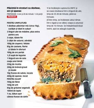Pl`cint` în straturi cu dovleac,
orz [i spanac
Preparare: 3 ore [i 20 de minute •4-8 por]ii
Moderat
PENTRU UMPLUTUR`
1 dovleac pl`cintar mic (circa 1kg),
cur`]at [i t`iat în cuburi
3 linguri ulei de m`sline, plus extra
pentru uns
3 cepe, t`iate fin
3 c`]ei de usturoi, zdrobi]i
100g de ciuperci, feliate
85g de castane, fierte
[i t`iate în sferturi
100g de orz perlat
1,2l sup` de legume
1 lingur` sos de soia
coaja unei l`mâi
250g de ricotta
200g de brânz` gras`
[i moale
10g frunze de salvie, tocate
400g de spanac, tocat
PENTRU ALUAT
700g de f`in`
140g de unt
85g de gr`sime vegetal`
100ml de lapte
1 ou, b`tut u[or
câteva frunze de dafin
1 Se înc`lze[te cuptorul la 200ºC [i
se coace dovleacul într-o lingur` de ulei,
timp de 25-30 de minute, pân` se
nmoaie.
2 Între timp, se înc`lze[te uleiul r`mas
într-o tigaie [i se c`lesc ceapa [i usturoiul
timp de 10 minute. Se îndep`rteaz` dou`
treimi, apoi se adaug` ciupercile,
 