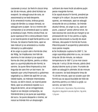 castanele [i orzul. Se fierb în clocot timp
de 30 de minute, pân` când lichidul se
evapor`. Se adaug` sosul de soia, se
asezoneaz` [i se las` deoparte.
3 Se amestec` ricotta, brânza gras`,
coaja de l`mâie cu ceapa r`mas`, se
adaug` sare [i piper. Se ia o treime din
compozi]ie [i se amestec` apoi cu salvia
[i dovleacul copt. Pentru stratul final, se
pune spanacul într-o strecur`toare mare
[i se toarn` peste el ap` fiart` pentru a se
înmuia. Se stoarce foarte bine, apoi se
taie m`runt [i se amestec` cu ricotta
r`mas` [i cu p`trunjelul.
4 Se unge cu pu]in ulei o form` de chec
de 900g. Se mp`turesc trei folii de
aluminiu n trei straturi [i se a[az` în
forma de chec pe l`]ime, pentru a ridica
apoi cu u[urin]` pl`cinta din form`, la
servire. Se pune f`ina împreun` cu trei
linguri]e de sare într-un bol mare. Se
tope[te u[or untul împreun` cu gr`simea
vegetal` [i cu 200ml de ap` într-un vas.
Odat` topite, se m`re[te intensitatea
focului, se d` în clocot, se toarn` peste
f`in`, apoi se amestec` repede cu o
lingur` de lemn, s` se omogenizeze.
Dup` ce se r`ce[te compozi]ia, se
fr`mânt` bine [i se pune pe suprafa]a
de lucru. Se pune deoparte o treime, iar
restul se întinde într-un dreptunghi
suficient de mare încât s` atârne pu]in
peste marginile formei.
5 Se a[az` aluatul în form`, presând pe
margini [i în col]uri. Se pune stratul de
spanac, se neteze[te, apoi se adaug`
straturile de orz [i dovleac. Se întinde
aluatul r`mas, se unge cu ou, apoi se
pune „capacul“ peste ultimul strat. Se
taie excesul de coc` de pe margini [i se
preseaz` din loc în loc pentru a sigila,
apoi se decoreaz` cu buc`]i de aluat
r`mase, decupate în form` de frunze.
Pl`cint` poate fi acoperit` [i p`strat` la
rece peste noapte.
6 Se înc`lze[te cuptorul la 200º C. Se
unge suprafa]a pl`cintei cu ou, se coace
timp de 30 de minute, se reduce
temperatura la 180º C [i se mai coace
timp de 1 or` [i 30 de minute, pân` când
aluatul devine auriu [i tare. Frunzele de
dafin se adaug` în ultimele 30 de minute
de coacere. Se las` deoparte timp de
15-20 de minute, apoi se scoate u[or din
form` sau se apuc` buc`]ile de folie de
aluminiu pentru a o ridica cu grij`. La
servire, se taie în felii.
V.N.: 889 kilocalorii, 19gproteine,99gcarbohidra]i,
49ggr`simi, 24ggr`simisaturate,8gfibre,13gzah`r,
1,31gsare
 