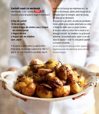 Cartofi cop]i cu verdea]`
Preparare: 2 ore •8 por]ii U[or
Con]inut sc`zut de gr`simi; bogat n vitamina C
2,5kg de cartofi
10 foi de dafin
1 m=n` frunze de cimbru sau 2 linguri
de cimbru uscat
2 linguri de unt
2 linguri ulei de m`sline
sare, piper
1 Se pune o oal` mare cu ap` la fiert.
|ntre timp, se ncinge cuptorul la 180° C/
gaz 6. Se taie cartofii n jum`t`]i sau n
sferturi (n func]e de m`rimea lor). Se
fierb 6-10 minute, pân` când ncep s` se
nmoaie u[or la margini, apoi se scurg.
Se las` s` se r`ceasc`.
2 Dup` ce s-au r`cit, se taie pe jum`tate
nc` o dat` [i se umplu alternativ cu c=te
o foaie de dafin sau cu pu]in cimbru.
3 Se pun uleiul [i untul ntr-o tav` [i se
adaug` cartofii. Se t`v`lesc cu grij` prin
gr`sime. Se presar` sare, piper [i se d`
tava la cuptor 1 or`-1¼ or` p=n` cap`t`
o crust` crocant`.
V.N. perpor]ie: 266 kilocalorii,6gproteine,7ggr`simi,
2ggr`simisaturate, 49gcarbohidra]i,4gfibre,f`r`adaos
de zah`r, 0,11gsare
 