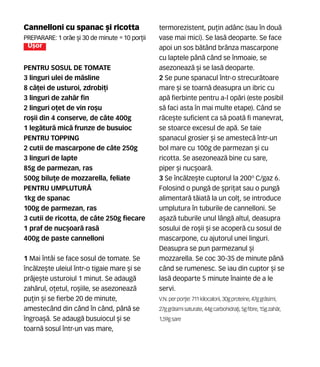 Cannelloni cu spanac [i ricotta
Preparare: 1 or`e [i 30 de minute •10 por]ii
U[or
PENTRU SOSUL DE TOMATE
3 linguri ulei de m`sline
8 c`]ei de usturoi, zdrobi]i
3 linguri de zah`r fin
2 linguri o]et de vin ro[u
ro[ii din 4 conserve, de câte 400g
1 leg`tur` mic` frunze de busuioc
PENTRU TOPPING
2 cutii de mascarpone de câte 250g
3 linguri de lapte
85g de parmezan, ras
500g bilu]e de mozzarella, feliate
PENTRU UMPLUTUR~
1kg de spanac
100g de parmezan, ras
3 cutii de ricotta, de câte 250g fiecare
1 praf de nuc[oar` ras`
400g de paste cannelloni
1 Mai întâi se face sosul de tomate. Se
înc`lze[te uleiul într-o tigaie mare [i se
pr`je[te usturoiul 1 minut. Se adaug`
zah`rul, o]etul, ro[iile, se asezoneaz`
pu]in [i se fierbe 20 de minute,
amestecând din când în când, pân` se
îngroa[`. Se adaug` busuiocul [i se
toarn` sosul într-un vas mare,
termorezistent, pu]in adânc (sau în dou`
vase mai mici). Se las` deoparte. Se face
apoi un sos b`tând brânza mascarpone
cu laptele pân` când se înmoaie, se
asezoneaz` [i se las` deoparte.
2 Se pune spanacul într-o strecur`toare
mare [i se toarn` deasupra un ibric cu
ap` fierbinte pentru a-l op`ri (este posibil
s` faci asta în mai multe etape). Când se
r`ce[te suficient ca s` poat` fi manevrat,
se stoarce excesul de ap`. Se taie
spanacul grosier [i se amestec` într-un
bol mare cu 100g de parmezan [i cu
ricotta. Se asezoneaz` bine cu sare,
piper [i nuc[oar`.
3 Se înc`lze[te cuptorul la 200º C/gaz 6.
Folosind o pung` de [pri]at sau o pung`
alimentar` t`iat` la un col], se introduce
umplutura în tuburile de cannelloni. Se
a[az` tuburile unul lâng` altul, deasupra
sosului de ro[ii [i se acoper` cu sosul de
mascarpone, cu ajutorul unei linguri.
Deasupra se pun parmezanul [i
mozzarella. Se coc 30-35 de minute pân`
când se rumenesc. Se iau din cuptor [i se
las` deoparte 5 minute înainte de a le
servi.
V.N. perpor]ie: 711 kilocalorii,30gproteine,47ggr`simi,
27ggr`simisaturate, 44gcarbohidra]i,5gfibre,15gzah`r,
1,59gsare
 