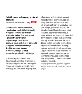 Salat` cu cartofi pican]i [i t`ie]ei
crocan]i
Preparare: 30 de minute •2 por]ii U[or
2 cartofi dulci de m`rime medie,
cur`]a]i de coaj` [i t`ia]i în buc`]i
1 linguri]` semin]e de chimion
2 linguri]e ulei de floarea-soarelui,
plus extra pentru pr`jit
25g de t`ie]ei cu ou usca]i
zeama [i coaja ras` de la ½ portocal`
2 linguri]e de o]et din vin ro[u
2 mâini frunze de spanac
1 avocado, cur`]at [i feliat
½ ceap` ro[ie, t`iat` în felii sub]iri
1 Se înc`lze[te cuptorul la 200º C.
Se amestec` semin]ele de chimion cu
cartofii, o linguri]` de ulei, sare [i piper.
Se pun într-o tav` [i se coc 20-25 de
minute, pân` când devin fragezi [i aurii.
2 Între timp, se fierb t`ie]eii urmând
instruc]iunile de pe ambalaj, apoi se
scurg. Se toarn` ulei ntr-un wok sau
ntr-o tigaie adânc`, ntr-un strat de 1cm,
[i se ncinge, pân` când o bucat` de
t`ie]el cufundat` în ulei începe imediat
s` sfârâie. Se pr`jesc t`i]eii în dou`
runde, timp de 30 de secunde, pân` când
devin crocan]i. Se scot cu o spumier` [i
se scurg bine pe o hârtie de buc`t`rie.
3 Când cartofii sunt gata, se amestec`
linguri]a de ulei r`mas` cu zeama [i
coaja de portocal`, o]etul, sare [i piper.
Se pun cartofii într-un bol împreun` cu
spanacul, avocado [i ceapa ro[ie, se
toarn` dressingul, apoi se amestec`
u[or. Se a[az` în dou` farfurii împreun`
cu t`ie]eii crocan]i.
V.N. perpor]ie: 411 kilocalorii,7gproteine,23ggr`simi,
3ggr`simisaturate, 47gcarbohidra]i,8gfibre,13gzah`r,
0,41gsare
 