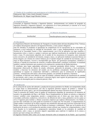 15.-Nombre de los académicos que participaron en la elaboración y/o modificación
Elaboración: Mtro. Carlos Arturo González Vicencio;
Modificación: Dr. Miguel Angel Morales Cabrera


16.-Perfil del docente
Licenciado en Ingeniería Petrolera o Ingeniería Química preferentemente con estudios de posgrado en
Ingeniería Petrolera o Ingeniería Química, con experiencia en el área profesional y/o docente en el nivel
superior con capacidades en cursos didácticos – pedagógicos.


17.-Espacio                                             18.-Relación disciplinaria

                     Intrafacultad                      Interdisciplinaria (entre las Ingenierías)


19.-Descripción
La Experiencia Educativa de Fenómenos de Transporte se localiza dentro del área disciplinar (5 hrs. Teóricas,
10 créditos) del programa educativo de Ingeniería Petrolera, y tiene carácter obligatorio.
Esta EE introduce al estudiante al aprendizaje de competencias de los mecanismos de las velocidades de
transporte a nivel molecular de cantidad de movimiento, calor y masa, fundamentándose en las leyes de
Newton de la Viscosidad, Fourier y Fick, respectivamente; con el fin de aplicarlos con rigor científico y
pensamiento crítico y creativo a equipos o procesos que implican transferencia de cantidad de movimiento,
calor y masa. El conocimiento adquirido con el estudio de los mecanismos de transporte, tanto molecular
como convectivo, de cantidad de movimiento, energía y masa, y su aplicación mediante ecuaciones básicas en
forma integral a un volumen de control, balances por el método integral de cantidad de movimiento, calor y
masa en flujos laminares, viscosos e incompresibles que fluyan por geometrías rectangulares, cilíndricas y
esféricas, el método de ecuaciones de variación, el análisis dimensional y similitud, le permitirá al estudiante
modelar y analizar fenómenos que acontecen en la exploración y producción de fluidos petroleros.
El estudiante, para lograr capacidades suficientes y destrezas apropiadas deberá realizar investigación
documental, observación de objetos de estudio, inferencias, aplicación de principios y leyes pertinentes,
modelar y relacionar los elementos del modelo con los problemas conceptuales. Durante el proceso de
aprendizaje se requiere un compromiso individual y colaborativo para la construcción de significados
comunes, comunicación entre pares y discusiones grupales, con actitudes de apertura y tolerancia.
El estudiante, al final del curso deberá ser capaz de modelar y plantear balances de transferencia de cantidad
de movimiento, calor y masa, con coherencia y estructura lógica, tener registro de participaciones y presentar
evidencias de desempeño para la evaluación parcial y final.


20.-Justificación
En la extracción de aceites del subsuelo y producción de pozos petroleros los fluidos son transportados desde
su origen hasta su almacenamiento, por ello la ingeniería petrolera requiere de predecir y manejar la
conducción del aceite, agua y gas con racionalidad para obtener una mayor eficiencia en estos procesos.
Tanto la extensión del cambio como la rapidez de transferencia dependen de mecanismos de transporte de
acuerdo a las propiedades del flujo y del fluido. Para el desplazamiento de fluidos en tuberías es imperativo
conocer variables como temperatura, presión y composiciones por el efecto que estas tienen sobre la
viscosidad, coeficientes conductivos, convectivos y de difusión de calor y masa, parámetros con los cuales se
sirve el ingeniero para modelar y obtener ecuaciones empíricas que explican abstractamente a los fluidos y
que han sido verificadas con cierto grado de exactitud en el campo real. Por otra parte, el comportamiento en
estado estable o transitorio de los flujos requieren una modelación adecuada para acercarse al proceder de los
fluidos, tanto como, la clasificación de los fluidos en laminares y turbulentos. Dado que en la práctica de la
perforación de pozos y en la producción petrolera existen software que simulan los comportamientos y estos
están basados en la modelación y programación matemática basada en los principios de cantidad de
movimiento, calor y masa, es necesario adquirir capacidades para explicitar lo implícito de la ciencia y
técnica que traen consigo esos softwares.
El Ingeniero Petrolero debe contar con la mejor formación sobre el transporte de los fluidos que le permita
 