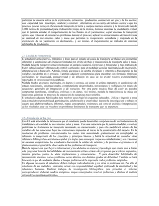 participar de manera activa en la exploración, extracción, producción, conducción del gas y de los aceites;
con capacidad para investigar, analizar y construir alternativas en su campo de trabajo; aspirar a que los
procesos posean la mayor eficiencia de transporte en tierra y cuerpos marinos someros y de tirantes de más de
2,000 metros de profundidad para el desarrollo limpio de la técnica, dominar sistemas de modelación virtual
que le permita simular el comportamiento de los fluidos en el yacimientos; lograr sistemas de transporte
optimo que reduzcan al mínimo los problemas durante el proceso; aplicar los conocimientos de transferencia
de cantidad de movimiento, calor y masa que permitan la recuperación secundaria y mejorada en la
explotación de un yacimiento en declinación,, y así mismo, el mejoramiento de métodos de sistemas
artificiales de producción.



21.-Unidad de competencia
El estudiante aplica teorías, principios y leyes para el estudio de casos de transporte de fluidos en geometrías
diferentes y condiciones de operación limitadas por el tipo de flujo y mecanismos de transporte calor y masa.
Modela desde la perspectiva macromolecular en campos escalares, vectoriales y tensoriales y bajo métodos de
Euler, seleccionando volúmenes de control y aplicando para el modelaje técnicas matemáticas de integración,
diferenciación o deducción. Además, simula que pasa si se cambia el espacio o el tiempo o bien algunas de las
variables incidentes en el proceso. También adquiere competencias para encontrar con formulas empíricas
coeficientes de viscosidad, conductividad y de difusión en caso de no existir valores experimentales
reportados en referencias bibliográficas.
Modela fluidos en planos inclinados, en ductos y coronas, así como en esferas reptantes en condiciones de
estado estacionario, unidireccionales, completamente desarrollados, newtonianos y reológicos por medio de
ecuaciones generales de integración o de variación. Por otra parte modela flujo de calor en paredes
compuestas rectilíneas, cilíndricas, esféricas y en aletas. Así mismo, modela la transferencia de masa sin
reacciones químicas en procesos de separación de sustancias poco solubles.
El estudiante adquiere habilidades para resolver casos bajo los esquemas señalados. Utiliza el ingenio y toma
una actitud de responsabilidad, participación, colaboración y creatividad durante la investigación y trabajo en
equipo para elaborar trabajos, informes, mapas conceptuales, resúmenes, así como el análisis e interpretación
de los resultados una vez resueltos los problemas fenómenos de transporte que se presenten.



22.-Articulación de los ejes
Esta EE está articulada de tal manera que el estudiante pueda desarrollar competencias de los fundamentos de
transferencia de cantidad de movimiento, calor y masa. Con una estructura que le permita modelar y resolver
problemas de fenómenos de transporte razonando, no memorizando y para ello modificará valores de las
variables de las ecuaciones bajo las restricciones impuestas al inicio de la construcción del modelo. En la
resolución de problemas convencionales los cuales irán aumentando gradualmente en complejidad se
reforzará la compresión de los conceptos y principios básicos y habrá la necesidad de consultar otras
referencia bibliográficas en idioma español y/o ingles para conseguir respuestas satisfactorias; y en el camino
de alcanzar competencias los estudiantes discernirán la validez de métodos y de premisas esgrimidas en el
planteamiento original de la observación de los problemas de transporte
Dada la rapidez con que fluye la información y los adelantos en ciencia y tecnología que ocurre casi a diario
este programa fomenta las habilidades de razonamiento crítico a través de preguntan que exploren supuestos,
razones, pruebas, puntos de vista, implicaciones y consecuencias. Y para desarrollar habilidades de
razonamiento creativo, varios problemas serán abiertos con distintos grados de dificultad. También se hará
hincapié en que el estudiante plantee o busque problemas de la ingeniería real o problemas originales.
En algunas ocasiones el estudiante deberá trabajar individualmente y en otras en colaboración. Por ello el
estudiante de ser metódico ordenado, actuar con responsabilidad, equidad, cultivando la creatividad y las
relaciones humanas. Realizar trabajos de investigación bibliográfica, para presentar el informe
correspondiente, elaborar cuadros sinópticos, mapas conceptuales, resolver problemas y efectuar el análisis
crítico de los resultados obtenidos.
 