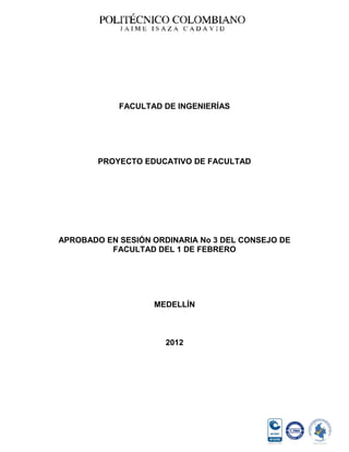 FACULTAD DE INGENIERÍAS




        PROYECTO EDUCATIVO DE FACULTAD




APROBADO EN SESIÓN ORDINARIA No 3 DEL CONSEJO DE
          FACULTAD DEL 1 DE FEBRERO




                   MEDELLÍN



                      2012
 