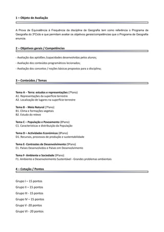 1 – Objeto de Avaliação
A Prova de Equivalência à Frequência da disciplina de Geografia tem como referência o Programa de
Geografia do 3ºCiclo e que permitam avaliar os objetivos gerais/competências que o Programa de Geografia
enuncia.
2 – Objetivos gerais / Competências
- Avaliação das aptidões /capacidades desenvolvidas pelos alunos;
- Avaliação dos conteúdos programáticos lecionados;
- Avaliação dos conceitos / noções básicas propostos para a disciplina;
3 – Conteúdos / Temas
Tema A – Terra: estudos e representações (7ºano)
A1. Representações da superfície terrestre
A2. Localização de lugares na superfície terrestre
Tema B – Meio Natural (7ºano)
B1. Clima e formações vegetais
B2. Estudo do relevo
Tema C – População e Povoamento (8ºano)
C1. Características e distribuição da População
Tema D – Actividades Económicas (8ºano)
D1. Recursos, processos de produção e sustentabilidade
Tema E- Contrastes de Desenvolvimento (9ºano)
E1. Países Desenvolvidos e Países em Desenvolvimento
Tema F- Ambiente e Sociedade (9ºano)
F1. Ambiente e Desenvolvimento Sustentável - Grandes problemas ambientais
4 – Cotação / Pontos
Grupo I – 15 pontos
Grupo II – 15 pontos
Grupo III - 15 pontos
Grupo IV – 15 pontos
Grupo V -20 pontos
Grupo VI - 20 pontos
 