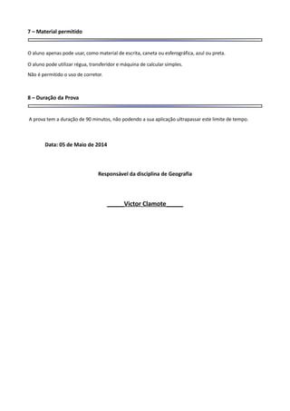 7 – Material permitido
O aluno apenas pode usar, como material de escrita, caneta ou esferográfica, azul ou preta.
O aluno pode utilizar régua, transferidor e máquina de calcular simples.
Não é permitido o uso de corretor.
8 – Duração da Prova
A prova tem a duração de 90 minutos, não podendo a sua aplicação ultrapassar este limite de tempo.
Data: 05 de Maio de 2014
Responsável da disciplina de Geografia
_____Victor Clamote_____
 