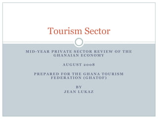 Tourism Sector
MID-YEAR PRIVATE SECTOR REVIEW OF THE
GHANAIAN ECONOMY
AUGUST 2008
PREPARED FOR THE GHANA TOURISM
FEDERATION (GHATOF)
BY
JEAN LUKAZ

 