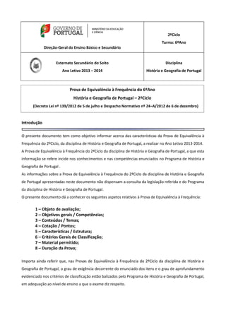 Direção-Geral do Ensino Básico e Secundário
2ºCiclo
Turma: 6ºAno
Externato Secundário do Soito
Ano Letivo 2013 – 2014
Disciplina
História e Geografia de Portugal
Introdução
O presente documento tem como objetivo informar acerca das características da Prova de Equivalência à
Frequência do 2ºCiclo, da disciplina de História e Geografia de Portugal, a realizar no Ano Letivo 2013-2014.
A Prova de Equivalência à Frequência do 2ºCiclo da disciplina de História e Geografia de Portugal, a que esta
informação se refere incide nos conhecimentos e nas competências enunciados no Programa de História e
Geografia de Portugal .
As informações sobre a Prova de Equivalência à Frequência do 2ºCiclo da disciplina de História e Geografia
de Portugal apresentadas neste documento não dispensam a consulta da legislação referida e do Programa
da disciplina de História e Geografia de Portugal.
O presente documento dá a conhecer os seguintes aspetos relativos à Prova de Equivalência à Frequência:
1 – Objeto de avaliação;
2 – Objetivos gerais / Competências;
3 – Conteúdos / Temas;
4 – Cotação / Pontos;
5 – Características / Estrutura;
6 – Critérios Gerais de Classificação;
7 – Material permitido;
8 – Duração da Prova;
Importa ainda referir que, nas Provas de Equivalência à Frequência do 2ºCiclo da disciplina de História e
Geografia de Portugal, o grau de exigência decorrente do enunciado dos itens e o grau de aprofundamento
evidenciado nos critérios de classificação estão balizados pelo Programa de História e Geografia de Portugal,
em adequação ao nível de ensino a que o exame diz respeito.
Prova de Equivalência à Frequência do 6ºAno
História e Geografia de Portugal – 2ºCiclo
(Decreto Lei nº 139/2012 de 5 de julho e Despacho Normativo nº 24–A/2012 de 6 de dezembro)
 