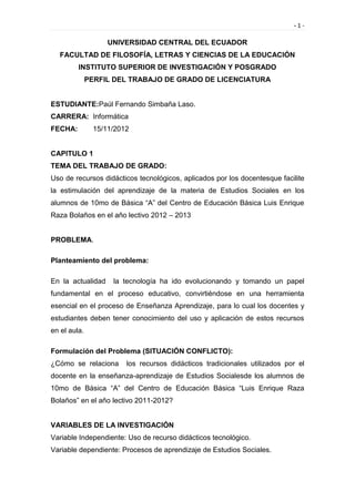 -1-

                    UNIVERSIDAD CENTRAL DEL ECUADOR
   FACULTAD DE FILOSOFÍA, LETRAS Y CIENCIAS DE LA EDUCACIÓN
         INSTITUTO SUPERIOR DE INVESTIGACIÓN Y POSGRADO
              PERFIL DEL TRABAJO DE GRADO DE LICENCIATURA


ESTUDIANTE:Paúl Fernando Simbaña Laso.
CARRERA: Informática
FECHA:          15/11/2012


CAPITULO 1
TEMA DEL TRABAJO DE GRADO:
Uso de recursos didácticos tecnológicos, aplicados por los docentesque facilite
la estimulación del aprendizaje de la materia de Estudios Sociales en los
alumnos de 10mo de Básica “A” del Centro de Educación Básica Luis Enrique
Raza Bolaños en el año lectivo 2012 – 2013


PROBLEMA.

Planteamiento del problema:

En la actualidad     la tecnología ha ido evolucionando y tomando un papel
fundamental en el proceso educativo, convirtiéndose en una herramienta
esencial en el proceso de Enseñanza Aprendizaje, para lo cual los docentes y
estudiantes deben tener conocimiento del uso y aplicación de estos recursos
en el aula.

Formulación del Problema (SITUACIÓN CONFLICTO):
¿Cómo se relaciona       los recursos didácticos tradicionales utilizados por el
docente en la enseñanza-aprendizaje de Estudios Socialesde los alumnos de
10mo de Básica “A” del Centro de Educación Básica “Luis Enrique Raza
Bolaños” en el año lectivo 2011-2012?


VARIABLES DE LA INVESTIGACIÓN
Variable Independiente: Uso de recurso didácticos tecnológico.
Variable dependiente: Procesos de aprendizaje de Estudios Sociales.
 