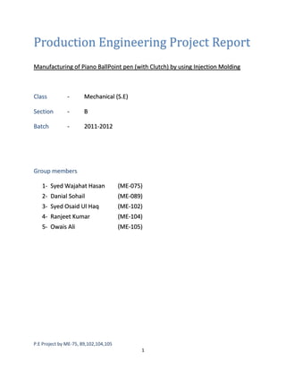 Production Engineering Project Report
Manufacturing of Piano BallPoint pen (with Clutch) by using Injection Molding

Class

-

Mechanical (S.E)

Section

-

B

Batch

-

2011-2012

Group members
1- Syed Wajahat Hasan

(ME-075)

2- Danial Sohail

(ME-089)

3- Syed Osaid Ul Haq

(ME-102)

4- Ranjeet Kumar

(ME-104)

5- Owais Ali

(ME-105)

P.E Project by ME-75, 89,102,104,105
1

 