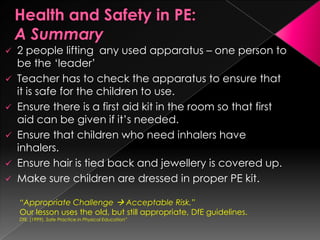    2 people lifting any used apparatus – one person to
    be the „leader‟
   Teacher has to check the apparatus to ensure that
    it is safe for the children to use.
   Ensure there is a first aid kit in the room so that first
    aid can be given if it‟s needed.
   Ensure that children who need inhalers have
    inhalers.
   Ensure hair is tied back and jewellery is covered up.
   Make sure children are dressed in proper PE kit.

    “Appropriate Challenge  Acceptable Risk.”
    Our lesson uses the old, but still appropriate, DfE guidelines.
    DfE. (1999). Safe Practice in Physical Education”
 