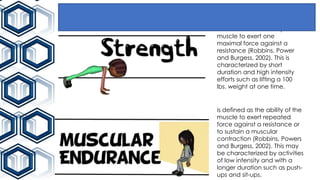 is defined as the ability of
muscle to exert one
maximal force against a
resistance (Robbins, Power
and Burgess, 2002). This is
characterized by short
duration and high intensity
efforts such as lifting a 100
lbs. weight at one time.
is defined as the ability of the
muscle to exert repeated
force against a resistance or
to sustain a muscular
contraction (Robbins, Powers
and Burgess, 2002). This may
be characterized by activities
of low intensity and with a
longer duration such as push-
ups and sit-ups.
 