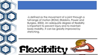 -is defined as the movement of a joint through a
full range of motion (ROM) (Robbins, Power and
Burgess, 2002). An adequate degree of flexibility
is important to prevent injury and to maintain
body mobility. It can be greatly improved by
stretching.
 
