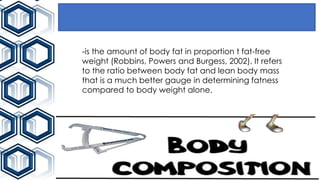 -is the amount of body fat in proportion t fat-free
weight (Robbins, Powers and Burgess, 2002). It refers
to the ratio between body fat and lean body mass
that is a much better gauge in determining fatness
compared to body weight alone.
 
