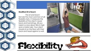 Modified Sit & Reach
The sit and reach
test are the most common of all
flexibility tests. It measures the
flexibility of the client’s lower
back and hamstrings. All you
need is a box about 30cm high
and a meter ruler. Your client
should sit on the floor with their
back and head against a wall.
 