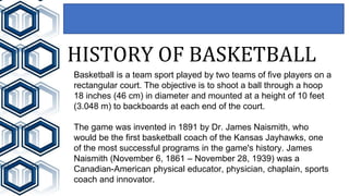 HISTORY OF BASKETBALL
Basketball is a team sport played by two teams of five players on a
rectangular court. The objective is to shoot a ball through a hoop
18 inches (46 cm) in diameter and mounted at a height of 10 feet
(3.048 m) to backboards at each end of the court.
The game was invented in 1891 by Dr. James Naismith, who
would be the first basketball coach of the Kansas Jayhawks, one
of the most successful programs in the game's history. James
Naismith (November 6, 1861 – November 28, 1939) was a
Canadian-American physical educator, physician, chaplain, sports
coach and innovator.
 