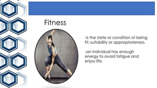 Fitness
-is the state or condition of being
fit; suitability or appropriateness.
-an individual has enough
energy to avoid fatigue and
enjoy life.
 