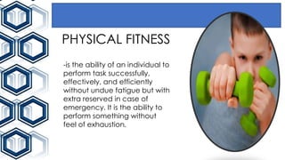 PHYSICAL FITNESS
-is the ability of an individual to
perform task successfully,
effectively, and efficiently
without undue fatigue but with
extra reserved in case of
emergency. It is the ability to
perform something without
feel of exhaustion.
 