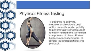 Physical Fitness Testing
-is designed to examine,
measure, and evaluate one's
ability, capacity, and capability
to perform task well with respect
to health-related and skill-related
components of physical fitness.
Each component comprises of
several test and specific testing
protocols.
 