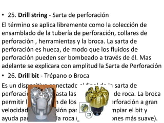 • 25. Drill string - Sarta de perforación
El término se aplica libremente como la colección de
ensamblado de la tubería de perforación, collares de
perforación , herramientas y la broca. La sarta de
perforación es hueca, de modo que los fluidos de
perforación pueden ser bombeado a través de él. Mas
adelante se explicara con amplitud la Sarta de Perforación
• 26. Drill bit - Trépano o Broca
Es un dispositivo conectado al final de la sarta de
perforación que aplasta las formaciones de roca. La broca
permitir la expulsión de los fluidos de perforación a gran
velocidad y alta presión para ayudar a limpiar el bit y
ayuda para romper la roca (por formaciones más suave).
 