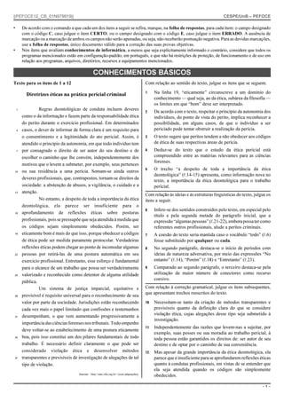 ||PEFOCE12_CB_01N979919||

•

CESPE/UnB – PEFOCE

De acordo com o comando a que cada um dos itens a seguir se refira, marque, na folha de respostas, para cada item: o campo designado
com o código C, caso julgue o item CERTO; ou o campo designado com o código E, caso julgue o item ERRADO. A ausência de
marcação ou a marcação de ambos os campos não serão apenadas, ou seja, não receberão pontuação negativa. Para as devidas marcações,
use a folha de respostas, único documento válido para a correção das suas provas objetivas.
Nos itens que avaliam conhecimentos de informática, a menos que seja explicitamente informado o contrário, considere que todos os
programas mencionados estão em configuração-padrão, em português, e que não há restrições de proteção, de funcionamento e de uso em
relação aos programas, arquivos, diretórios, recursos e equipamentos mencionados.

•

CONHECIMENTOS BÁSICOS
Com relação ao sentido do texto, julgue os itens que se seguem.

Texto para os itens de 1 a 12

Diretrizes éticas na prática pericial criminal
1

4

7

10

13

16

19

22

25

28

31

34

37

Regras deontológicas de conduta incluem deveres
como o da informação e fazem parte da responsabilidade ética
do perito durante o exercício profissional. Em determinados
casos, o dever de informar de forma clara é um requisito para
o consentimento e a legitimidade do ato pericial. Assim, é
atendido o princípio da autonomia, em que todo indivíduo tem
por consagrado o direito de ser autor do seu destino e de
escolher o caminho que lhe convém, independentemente dos
motivos que o levem a submeter, por exemplo, seus pertences
ou sua residência a uma perícia. Somam-se ainda outros
deveres profissionais, que, contrapostos, tornam-se direitos da
sociedade: a abstenção de abusos, a vigilância, o cuidado e a
atenção.
No entanto, a despeito de toda a importância da ética
deontológica, ela parece ser insuficiente para o
aprofundamento de reflexões éticas sobre posturas
profissionais, pois se pressupõe que seja atendida à medida que
os códigos sejam simplesmente obedecidos. Porém, ser
eticamente bom é mais do que isso, porque obedecer a códigos
de ética pode ser medida puramente protocolar. Verdadeiras
reflexões éticas podem chegar ao ponto de incomodar algumas
pessoas por retirá-las de uma postura automática em seu
exercício profissional. Entretanto, esse esforço é fundamental
para o alcance de um trabalho que possa ser verdadeiramente
valorizado e reconhecido como detentor de alguma utilidade
pública.
Um sistema de justiça imparcial, equitativo e
previsível é requisito universal para o reconhecimento de seu
valor por parte da sociedade. Jurisdições estão reconhecendo
cada vez mais o papel limitado que confissões e testemunhos
desempenham, o que vem aumentando progressivamente a
importância das ciências forenses nos tribunais. Todo empenho
deve voltar-se ao estabelecimento de uma postura eticamente
boa, pois isso constitui um dos pilares fundamentais de todo
trabalho. É necessário definir claramente o que pode ser
considerado violação ética e desenvolver métodos
transparentes e previsíveis de investigação de alegações de tal
tipo de violação.
Internet: <http://seer.cfm.org.br> (com adaptações).

1

Na linha 19, “eticamente” circunscreve a um domínio do
conhecimento — qual seja, ao da ética, subárea da filosofia —
os limites em que “bom” deve ser interpretado.

2

De acordo com o texto, respeitar o princípio da autonomia dos
indivíduos, do ponto de vista do perito, implica reconhecer a
possibilidade, em alguns casos, de que o indivíduo a ser
periciado pode tentar obstruir a realização da perícia.

3

O texto sugere que peritos tendem a não obedecer aos códigos
de ética de suas respectivas áreas de perícia.

4

Deduz-se do texto que o estudo da ética pericial está
compreendido entre as matérias relevantes para as ciências
forenses.

5

O trecho “a despeito de toda a importância da ética
deontológica” (R.14-15) apresenta, como informação nova no
texto, a importância da ética deontológica para o trabalho
pericial.

Com relação às ideias e às estruturas linguísticas do texto, julgue os
itens a seguir.
6

Infere-se dos sentidos construídos pelo texto, em especial pelo
título e pela segunda metade do parágrafo inicial, que a
expressão “algumas pessoas” (R.21-22), embora possa ter como
referentes outros profissionais, alude a peritos criminais.

7

A coesão do texto seria mantida caso o vocábulo “todo” (R.6)
fosse substituído por qualquer ou cada.

8

No segundo parágrafo, destaca-se o início de períodos com
ideias de natureza adversativa, por meio das expressões “No
entanto” (R.14), “Porém” (R.18) e “Entretanto” (R.23).

9

Comparado ao segundo parágrafo, o terceiro destaca-se pela
utilização de maior número de conectores como recurso
coesivo.

Com relação à correção gramatical, julgue os itens subsequentes,
que apresentam trechos reescritos do texto.
10

Necessitam-se tanto da criação de métodos transparentes e
previsíveis quanto da definição clara do que se considere
violação ética, cujas alegações desse tipo seja submetido à
investigação.

11

Independentemente das razões que levem-nas a sujeitar, por
exemplo, suas posses ou sua moradia ao trabalho pericial, à
toda pessoa estão garantidos os direitos de: ser autor de seu
destino e de optar por o caminho de sua conveniência.

12

Mas apesar da grande importância da ética deontológica, ela
parece que é insuficiente para se aprofundarem reflexões éticas
quanto à condutas profissionais, em vistas de se entender que
ela seja atendida quando os códigos são simplesmente
obedecidos.
–1–

 