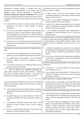 ||PEFOCE12_CB_01N979919||

CESPE/UnB – PEFOCE

Considerando o seguinte requisito: “A redação oficial deve
caracterizar-se pela impessoalidade, uso do padrão culto de
linguagem, clareza, concisão, formalidade e uniformidade”
(Manual de Redação da Presidência da República, 2002), cada
um dos itens seguintes apresenta um fragmento de texto que deve
ser julgado certo se atender ao citado requisito, ou errado, em caso
contrário.

A respeito dos reflexos da crise econômica internacional no Brasil,
julgue os itens que se seguem.

13

14

15

23

O Brasil, mesmo em face da crise, continuou a atrair
investimentos estrangeiros, o que resultou em saldo positivo na
balança comercial em 2011.

24

Em 2011, a crise europeia contribuiu para a deflação e a
retração do produto interno bruto brasileiro.

O perito declinou à oferta de ascensão de posto dentro do
departamento por julgar a atitude perfídia na atual
circunstância.

25

No fim de 2011, a despeito da gravidade dessa crise, o Brasil
superou a Grã-Bretanha, em termos econômicos, tornando-se
a sexta maior economia do mundo.

Os recursos de que dispõe o Departamento serão aplicados
consoante a lei vigente. A verba destinada à segurança pública
será encaminhada ao setor responsável, e o relatório contábil
a ela referente deverá ser apresentado em um prazo máximo de
quinze dias a contar desta data.

26

A crise econômica internacional afetou negativamente a
arrecadação de impostos brasileira, que foi a menor dos
últimos dez anos.

Comunicamos a Vossa Senhoria que terça parte da corporação
foram convocados para trabalhar em regime de plantão apartir
do próximo ano.

Com relação ao formato de documentos oficiais, julgue os itens a
seguir.
16

Uma certidão só tem validade quando, entre outros requisitos,
apresenta o visto da autoridade responsável por sua lavratura.

17

Um relatório descreve fatos passados e tem como função
determinar soluções que devam ser aplicadas em casos
específicos.

18

O texto final de uma ata deve ser redigido de forma que não
possa sofrer alterações posteriores.

Além dos bandidos locais, quadrilhas organizadas de
outros estados migraram, sobretudo, para o Nordeste — atraídas
pelo aumento do poder aquisitivo da região —, para fugir do
endurecimento das polícias, principalmente a de São Paulo.
Veja, 11/1/2012 (com adaptações).

Tendo como referência o fragmento de texto acima e os múltiplos
aspectos a ele relacionados, julgue os itens subsecutivos, a respeito
da violência no Brasil.
19

A única unidade da Federação, fora do Nordeste, que reduziu
a quantidade de homicídios entre 2000 e 2010 foi o estado de
São Paulo.

20

A quantidade de homicídios ocorridos entre 2000 e 2010
aumentou em todas as regiões do país, exceto na região
Sudeste.

22

Em 2010, a região Nordeste apresentou o maior número de
homicídios, em termos absolutos, do país.

27

A internação compulsória de usuários de crack, apesar de
apoiada pela maioria da população, não é aplicada em razão de
ter sido declarada inconstitucional pelo Supremo Tribunal
Federal.

28

O crack deixou de ser uma droga consumida apenas por grupos
sociais pobres e marginalizados e passou a ser utilizada por
diversos segmentos sociais.

Acerca dos sistemas operacionais Windows e Linux, julgue os itens
subsequentes.
29

O comando pwd do Linux possibilita ao usuário efetuar a
troca de senha (password).

30

Entre os sistemas operacionais Windows 7, Windows Vista e
Windows XP, apenas este último não possui versão para
processadores de 64 bits.

Julgue o item abaixo, a respeito de edição de textos.
31

De forma similar a uma planilha, o Microsoft Office Word
2003 permite, por meio do menu Tabela, inserir uma fórmula
com definição de formato de número e também funções como,
por exemplo, ABS, IF, MOD e COUNT.

Com relação a programas de navegação, julgue os próximos itens.
32

O serviço Firefox Sync do navegador Mozilla Firefox permite
a sincronização de favoritos, históricos de navegação, senhas,
músicas e fotos de computadores diferentes ou até mesmo de
celular.

33

A opção limpar dados de navegação do Google Chrome
aplica-se aos sistemas operacionais Windows, Mac, Linux e
Chrome, e o usuário pode excluir o histórico de navegação,
histórico de downloads, esvaziar o cache, excluir cookies e
outros dados do sítio e de plug-in, apagar senhas salvas e
limpar dados de formulário.

Na região Nordeste, poucos estados reduziram o número de
homicídios entre 2000 e 2010. Entre esses estados, inclui-se o
Ceará.

21

A discussão sobre o crack, iniciada na campanha eleitoral de 2010,
deverá ser um dos temas centrais nas disputas municipais de 2012
e, consequentemente, no debate político brasileiro. Julgue os itens
seguintes, relativos às implicações sociais do uso do crack no
Brasil.

–2–

 