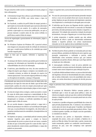 ||PEFOCE12_CB_01N979919||

CESPE/UnB – PEFOCE

No que concerne a redes sociais e computação em nuvem, julgue os
itens subsequentes.

Julgue os seguintes itens, acerca de prisões processuais e do habeas
corpus.

34

A ferramenta Google Docs oferece a possibilidade de criação
de formulários em HTML com vários temas e tipos de
perguntas.

42

35

No Facebook, a análise do perfil (linha do tempo) permite a
aprovação ou a recusa das marcações que as pessoas adicionam
às publicações de um usuário. Já a análise de marcações
permite a aprovação ou a recusa das publicações, em que as
pessoas marcam o usuário antes de elas serem exibidas no
perfil desse usuário (linha do tempo).

No caso de a pessoa presa preventivamente pretender interpor
habeas corpus em seu próprio favor por excesso de prazo na
prisão, hipótese em que ela mesma será impetrante e paciente,
será dispensável a constituição de advogado para essa ação.

43

O indivíduo que for preso em flagrante devido à prática de
crime inafiançável não terá direito à concessão de liberdade
provisória, devendo permanecer preso durante o inquérito e a
ação penal. Tal vedação não caracteriza violação do princípio
da inocência, visto que o flagrante por si só tem força coativa.

44

A prisão temporária é medida cautelar que não admite
decretação de ofício e pode ser determinada estritamente
durante o inquérito policial, nos crimes taxativamente
elencados na lei de regência dessa modalidade de prisão.

Acerca de organização e gerenciamento de informações, julgue o
item seguinte.
36

No Windows Explorer do Windows XP, é possível colocar
uma imagem em uma pasta (modo de exibição de miniaturas)
para que o usuário possa lembrar-se do conteúdo que estará
inserido naquela pasta.

Acerca da prova criminal, julgue os itens seguintes.
45

Na falta do perito oficial, poderão ser nomeadas pelo juiz duas
pessoas idôneas, portadoras de diploma de curso superior, que
prestarão compromisso e realizarão a perícia, sendo
identificadas como assistentes técnicos que, por estarem
equiparados aos peritos oficiais, farão que o juiz fique adstrito
ao laudo por eles elaborado.

46

A interceptação telefônica é meio de prova admitido nos
crimes punidos com pena máxima de detenção, desde que não
existam outros meios disponíveis para obtenção da prova.

47

A confissão obtida mediante tortura e as provas dela derivadas
são ilegítimas e devem ser desentranhadas dos autos, ainda que
não se tenha evidenciado o nexo de causalidade entre umas e
outras, em estrita observância à garantia do devido processo
legal.

Julgue os itens que se seguem, referentes a segurança da
informação.
37

38

As ameaças são fatores externos que podem gerar incidente de
segurança da informação por intermédio da exploração das
vulnerabilidades dos ativos de informação.
O antivírus, para identificar um vírus, faz uma varredura no
código do arquivo que chegou e compara o seu tamanho com
o tamanho existente na tabela de alocação de arquivo do
sistema operacional. Caso encontre algum problema no código
ou divergência de tamanho, a ameaça é bloqueada.

Considerando que uma jovem de dezoito anos de idade tenha sido
estuprada por um rapaz de vinte anos de idade e que tal fato tenha
caracterizado a prática de crime de estupro processado por ação
penal pública condicionada a representação, julgue os itens a seguir.
39

O crime de estupro deixa vestígios, sendo necessário o exame
de corpo de delito para comprovar a materialidade do fato.
Entretanto, caso a jovem tome banho antes de ir à delegacia e
desapareçam os vestígios, a confissão espontânea do rapaz
poderá suprir a falta do exame.

40

Na hipótese em apreço, a autoridade policial somente poderá
instaurar inquérito para apurar o estupro se houver
representação da jovem no prazo de até seis meses, contados
da data em que se descobriu quem foi o autor do fato. Após o
prazo decadencial, estará extinta a punibilidade e o rapaz não
poderá ser processado.

48

O assistente do Ministério Público somente poderá ser
habilitado após o início da ação penal pública e antes do
trânsito em julgado, razão por que não se admite tal habilitação
durante o inquérito policial, na execução penal nem em crime
de ação privada.

49

A renúncia e o perdão extinguem a punibilidade dos crimes de
ação privada propriamente dita. A renúncia é ato unilateral e
ocorre antes do início da ação penal. O perdão é ato bilateral
e depende do aceite do querelado para produzir efeitos. Tanto
a renúncia quanto o perdão, em relação a um dos querelados,
se estenderá aos demais.

50

São extensivas aos peritos as disposições referentes a
suspeição dos juízes, como, por exemplo, a hipótese de o
perito ser filho da vítima. Por outro lado, o perito, mesmo não
sendo testemunha, poderá ser conduzido coercitivamente à
presença do juiz, caso não compareça nem apresente
justificativa.

Ao ser ouvido durante o inquérito policial, o rapaz terá o
direito de permanecer em silêncio e ser assistido por advogado,
visto que, no procedimento investigatório, são observadas as
garantias constitucionais do contraditório, da ampla defesa e da
publicidade.

41

Julgue os próximos itens, relativos a institutos do processo penal
brasileiro.

–3–

 