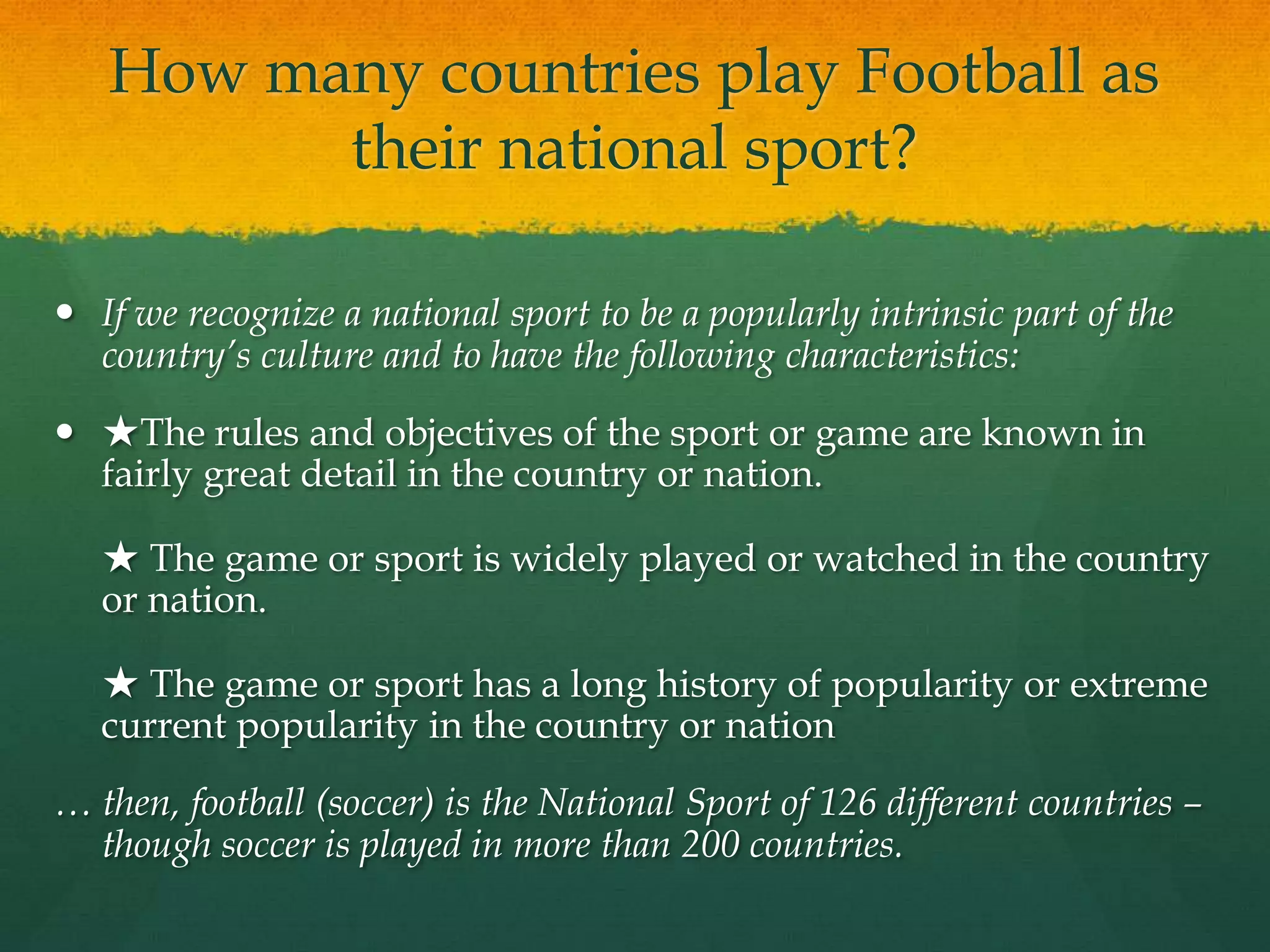 How many countries play Football as their national sport?If we recognize a national sport to be a popularly intrinsic part of the country’s culture and to have the following characteristics:★The rules and objectives of the sport or game are known in fairly great detail in the country or nation.★ The game or sport is widely played or watched in the country or nation.★ The game or sport has a long history of popularity or extreme current popularity in the country or nation… then, football (soccer) is the National Sport of 126 different countries – though soccer is played in more than 200 countries.