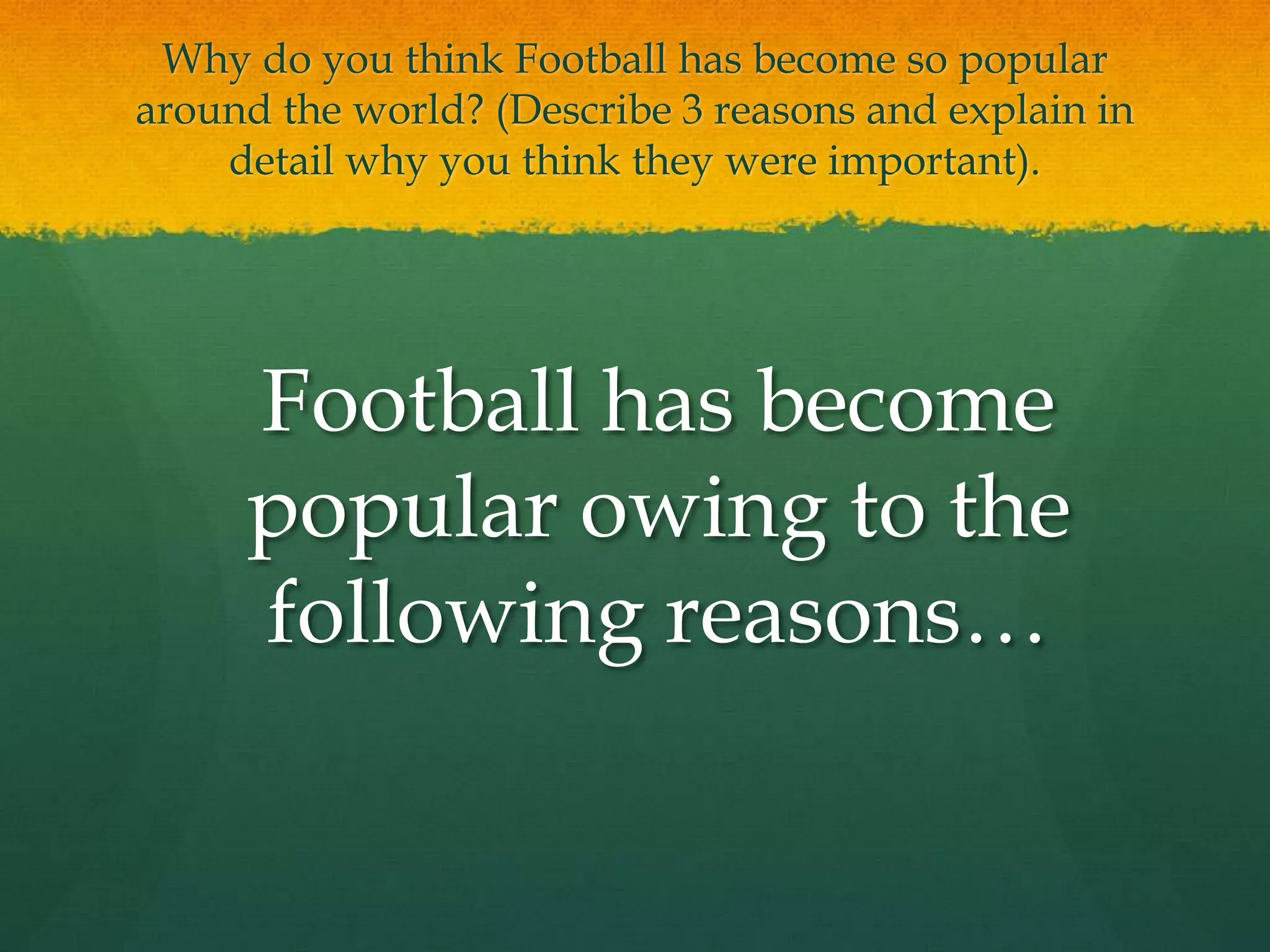 Why do you think Football has become so popular around the world? (Describe 3 reasons and explain in detail why you think they were important).	Football has become popular owing to the following reasons…