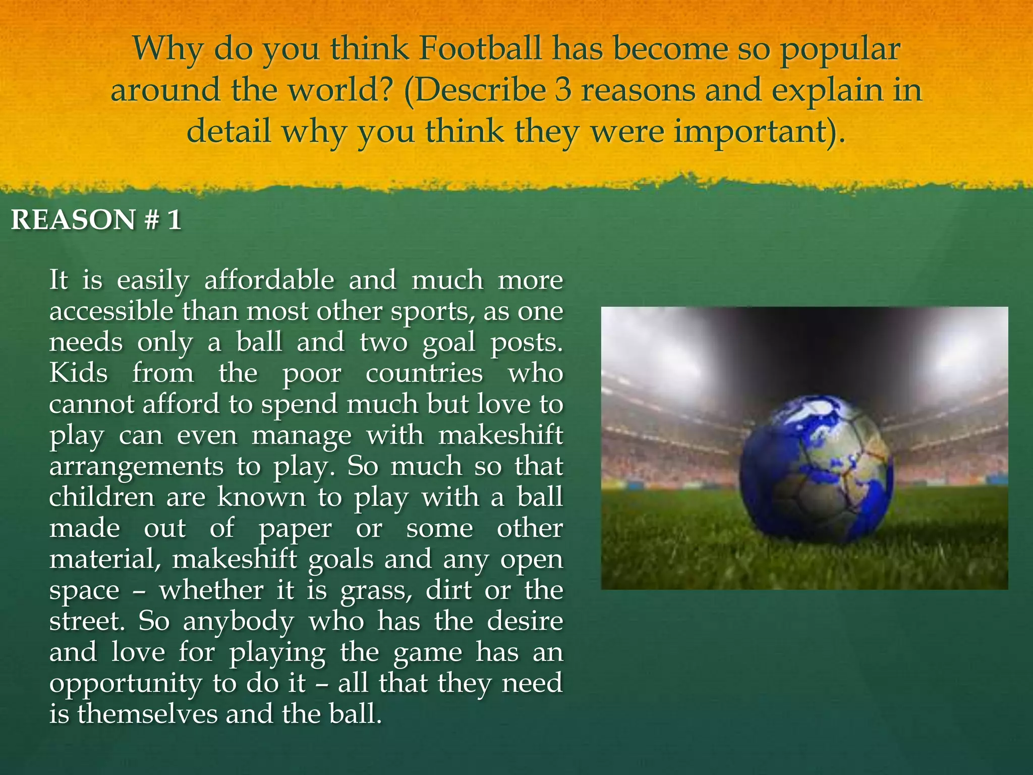 Why do you think Football has become so popular around the world? (Describe 3 reasons and explain in detail why you think they were important).REASON # 1 	It is easily affordable and much more accessible than most other sports, as one needs only a ball and two goal posts. Kids from the poor countries who cannot afford to spend much but love to play can even manage with makeshift arrangements to play. So much so that children are known to play with a ball made out of paper or some other material, makeshift goals and any open space – whether it is grass, dirt or the street. So anybody who has the desire and love for playing the game has an opportunity to do it – all that they need is themselves and the ball. 