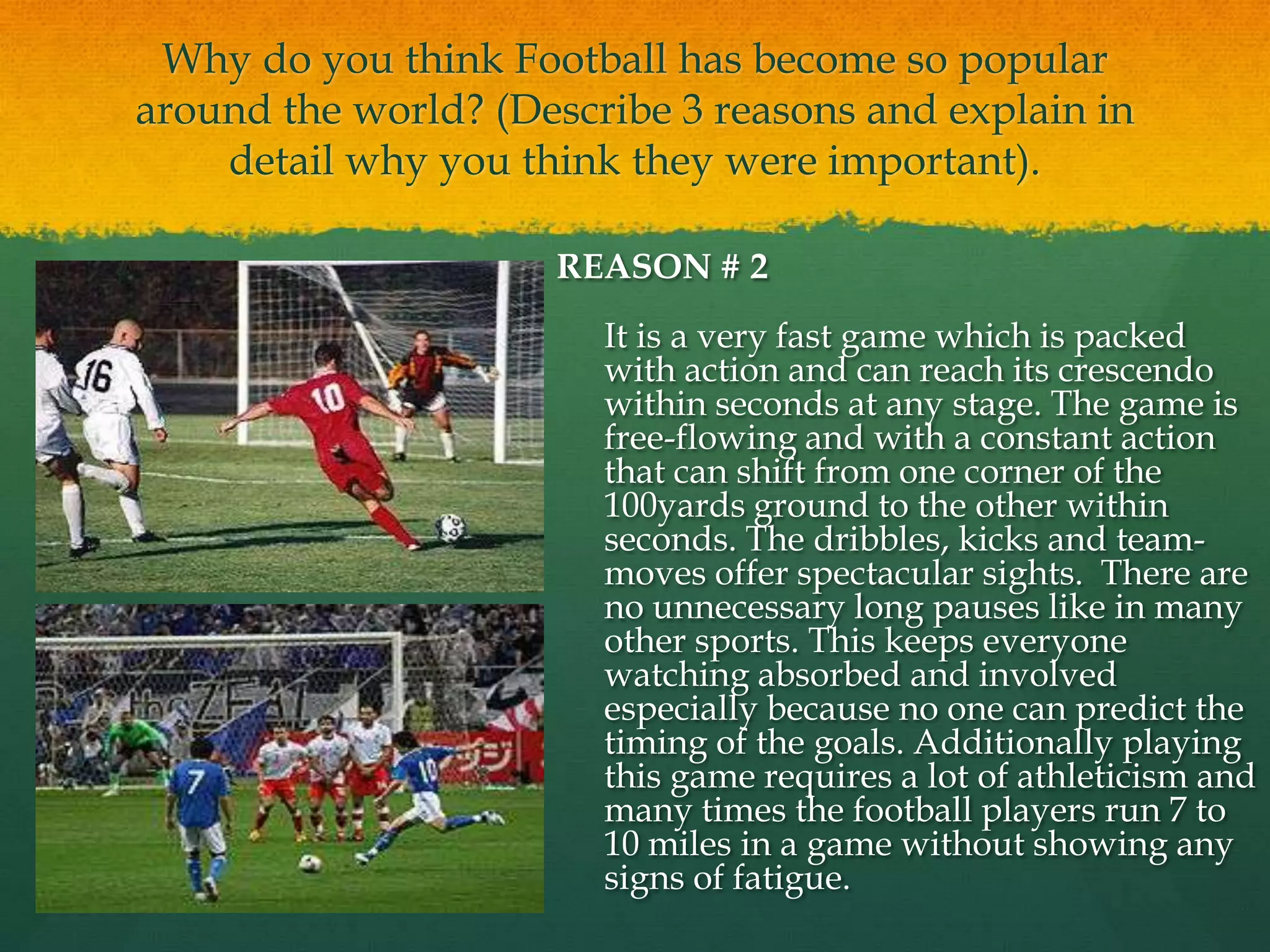Why do you think Football has become so popular around the world? (Describe 3 reasons and explain in detail why you think they were important).REASON # 2	It is a very fast game which is packed with action and can reach its crescendo within seconds at any stage. The game is free-flowing and with a constant action that can shift from one corner of the 100yards ground to the other within seconds. The dribbles, kicks and team-moves offer spectacular sights.  There are no unnecessary long pauses like in many other sports. This keeps everyone watching absorbed and involved especially because no one can predict the timing of the goals. Additionally playing this game requires a lot of athleticism and many times the football players run 7 to 10 miles in a game without showing any signs of fatigue.