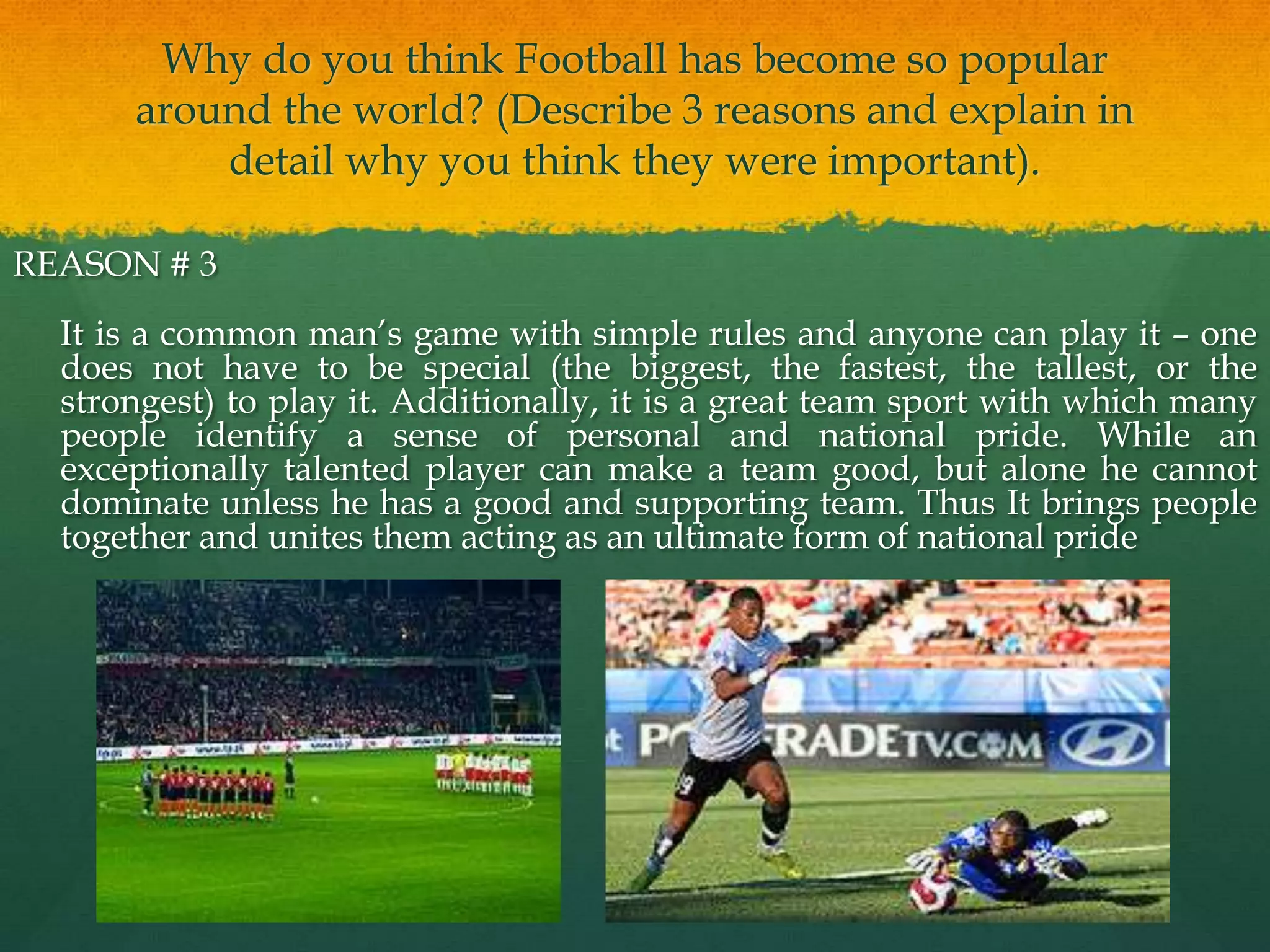Why do you think Football has become so popular around the world? (Describe 3 reasons and explain in detail why you think they were important).REASON # 3	It is a common man’s game with simple rules and anyone can play it – one does not have to be special (the biggest, the fastest, the tallest, or the strongest) to play it. Additionally, it is a great team sport with which many people identify a sense of personal and national pride. While an exceptionally talented player can make a team good, but alone he cannot dominate unless he has a good and supporting team. Thus It brings people together and unites them acting as an ultimate form of national pride 