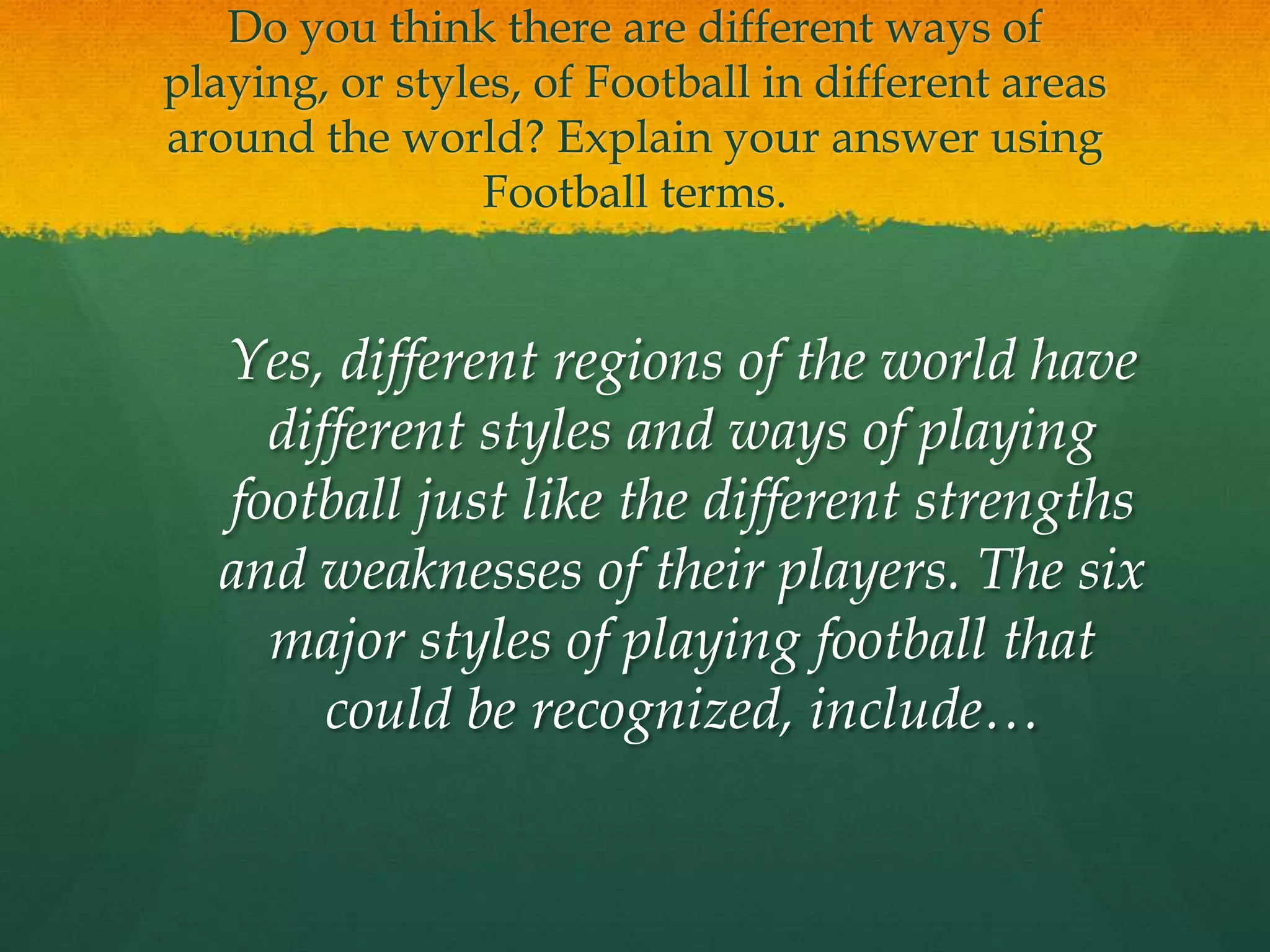 Do you think there are different ways of playing, or styles, of Football in different areas around the world? Explain your answer using Football terms.	Yes, different regions of the world have different styles and ways of playing football just like the different strengths and weaknesses of their players. The six major styles of playing football that could be recognized, include…