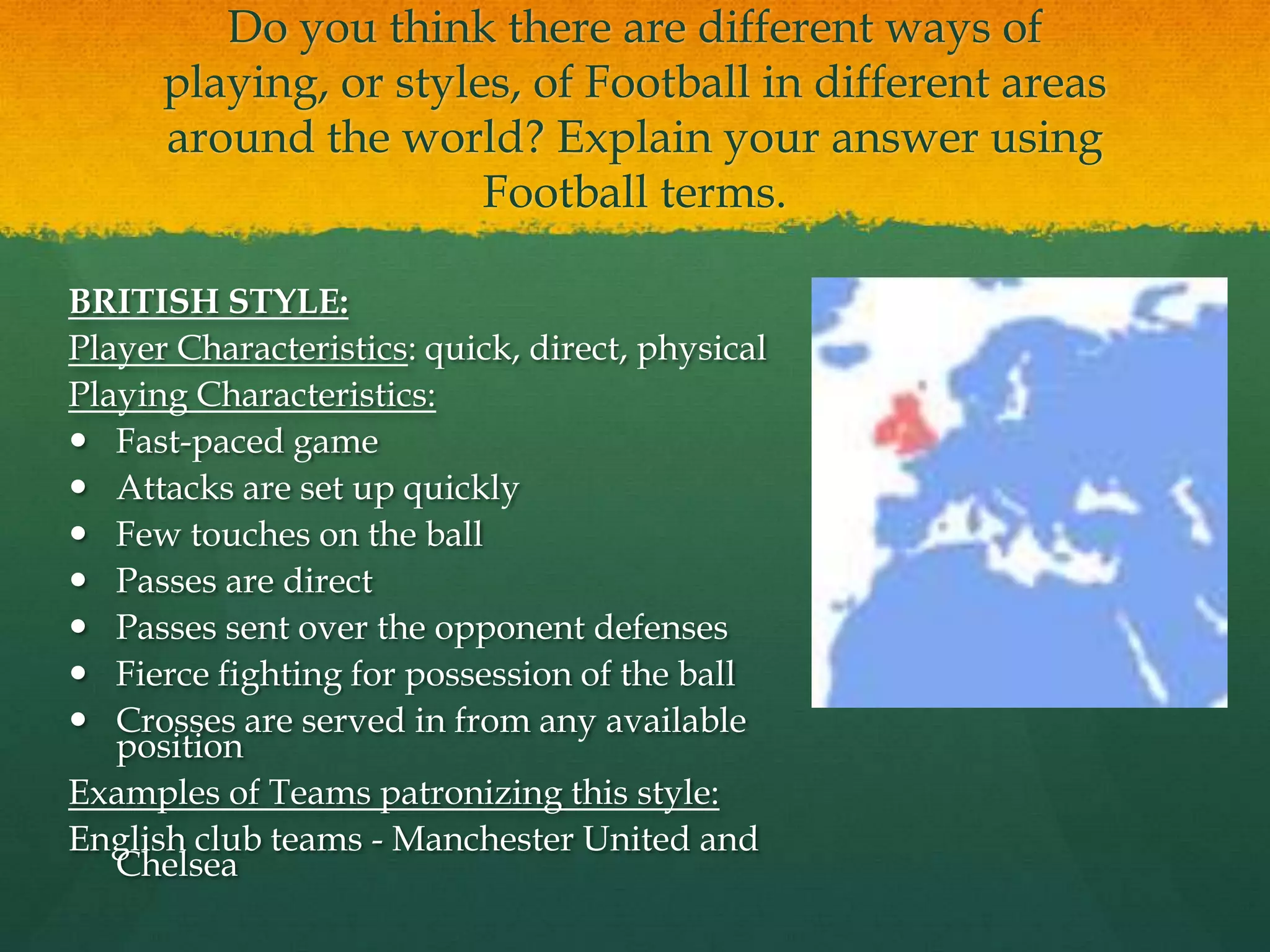 Do you think there are different ways of playing, or styles, of Football in different areas around the world? Explain your answer using Football terms.BRITISH STYLE:Player Characteristics: quick, direct, physical Playing Characteristics:Fast-paced gameAttacks are set up quicklyFew touches on the ballPasses are directPasses sent over the opponent defensesFierce fighting for possession of the ballCrosses are served in from any available positionExamples of Teams patronizing this style:English club teams - Manchester United and Chelsea
