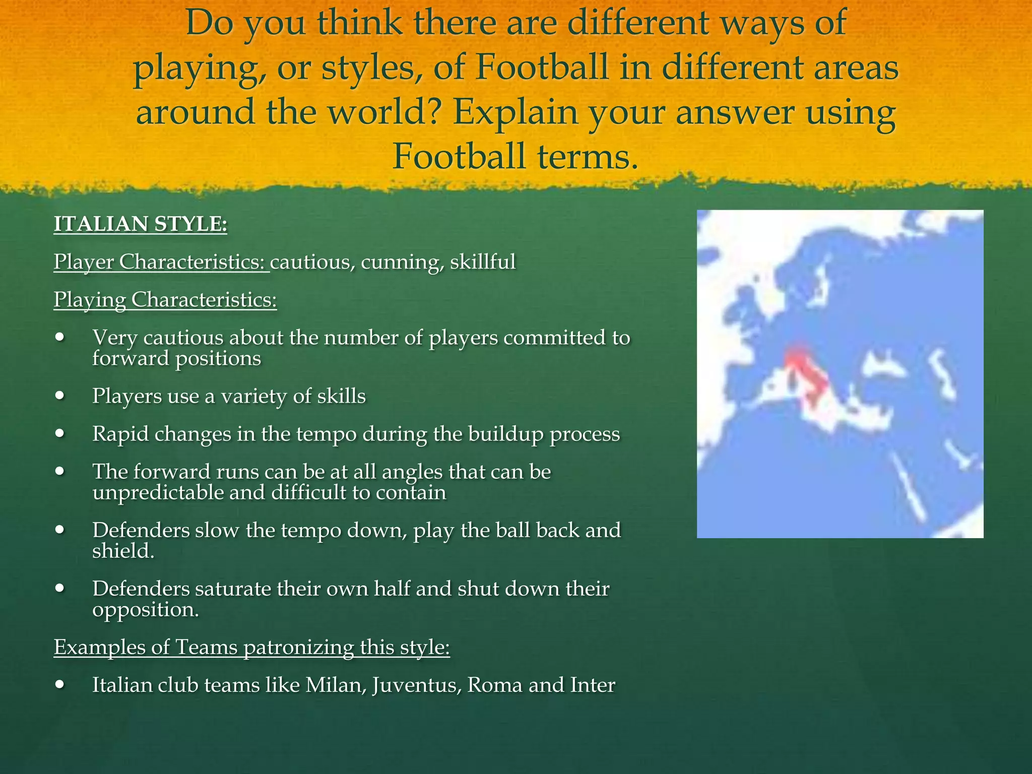 Do you think there are different ways of playing, or styles, of Football in different areas around the world? Explain your answer using Football terms.ITALIAN STYLE:Player Characteristics: cautious, cunning, skillfulPlaying Characteristics:Very cautious about the number of players committed to forward positionsPlayers use a variety of skillsRapid changes in the tempo during the buildup processThe forward runs can be at all angles that can be unpredictable and difficult to containDefenders slow the tempo down, play the ball back and shield. Defenders saturate their own half and shut down their opposition.Examples of Teams patronizing this style:Italian club teams like Milan, Juventus, Roma and Inter