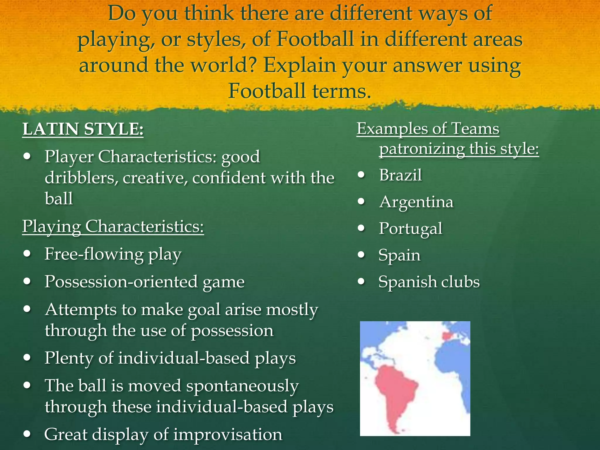 Do you think there are different ways of playing, or styles, of Football in different areas around the world? Explain your answer using Football terms.LATIN STYLE:Player Characteristics: good dribblers, creative, confident with the ballPlaying Characteristics:Free-flowing playPossession-oriented gameAttempts to make goal arise mostly through the use of possessionPlenty of individual-based plays The ball is moved spontaneously through these individual-based playsGreat display of improvisation Examples of Teams patronizing this style:BrazilArgentina PortugalSpainSpanish clubs