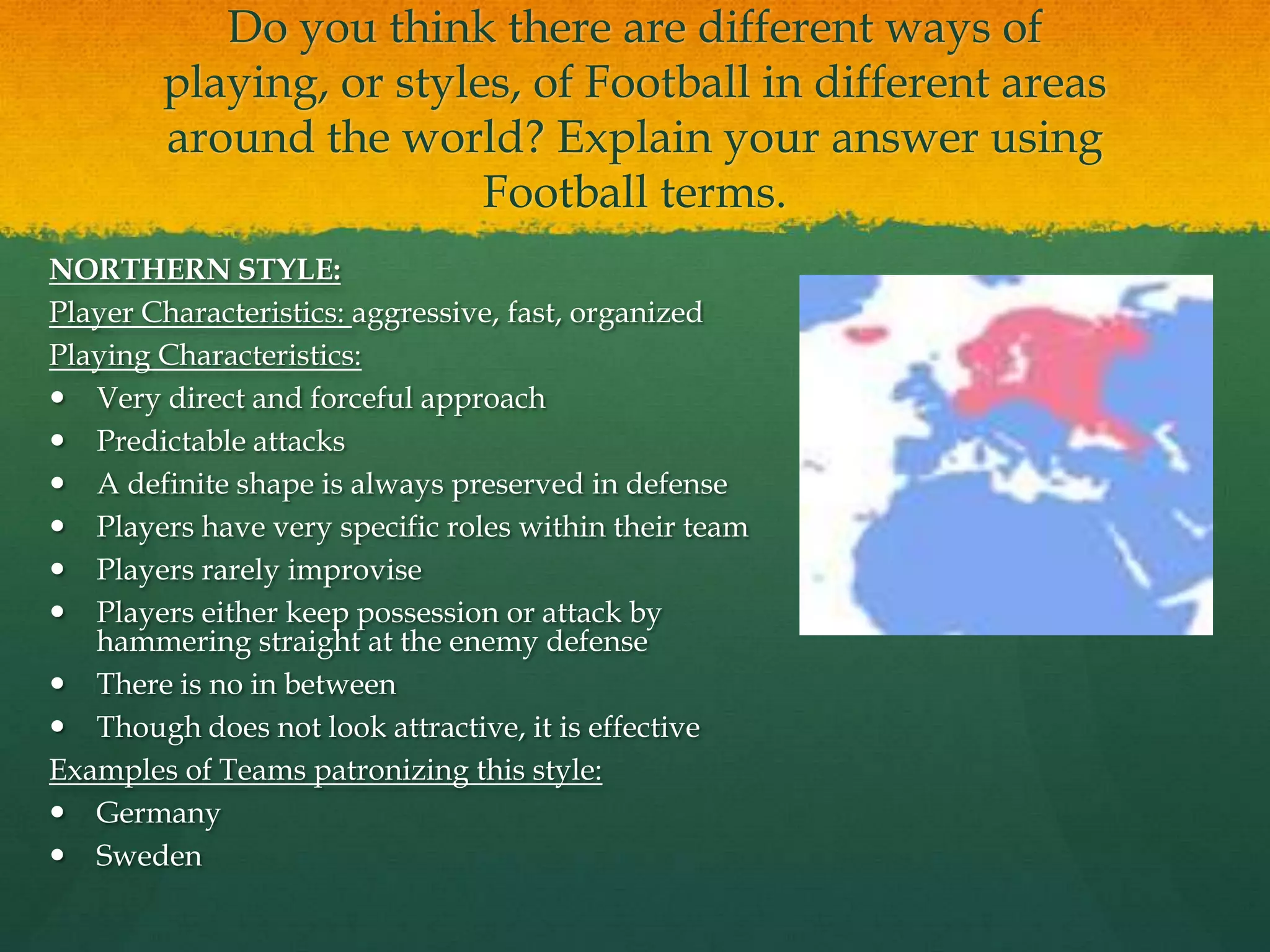 Do you think there are different ways of playing, or styles, of Football in different areas around the world? Explain your answer using Football terms.NORTHERN STYLE:Player Characteristics: aggressive, fast, organizedPlaying Characteristics:Very direct and forceful approach Predictable attacksA definite shape is always preserved in defensePlayers have very specific roles within their team Players rarely improvisePlayers either keep possession or attack by hammering straight at the enemy defense There is no in betweenThough does not look attractive, it is effectiveExamples of Teams patronizing this style:Germany Sweden 