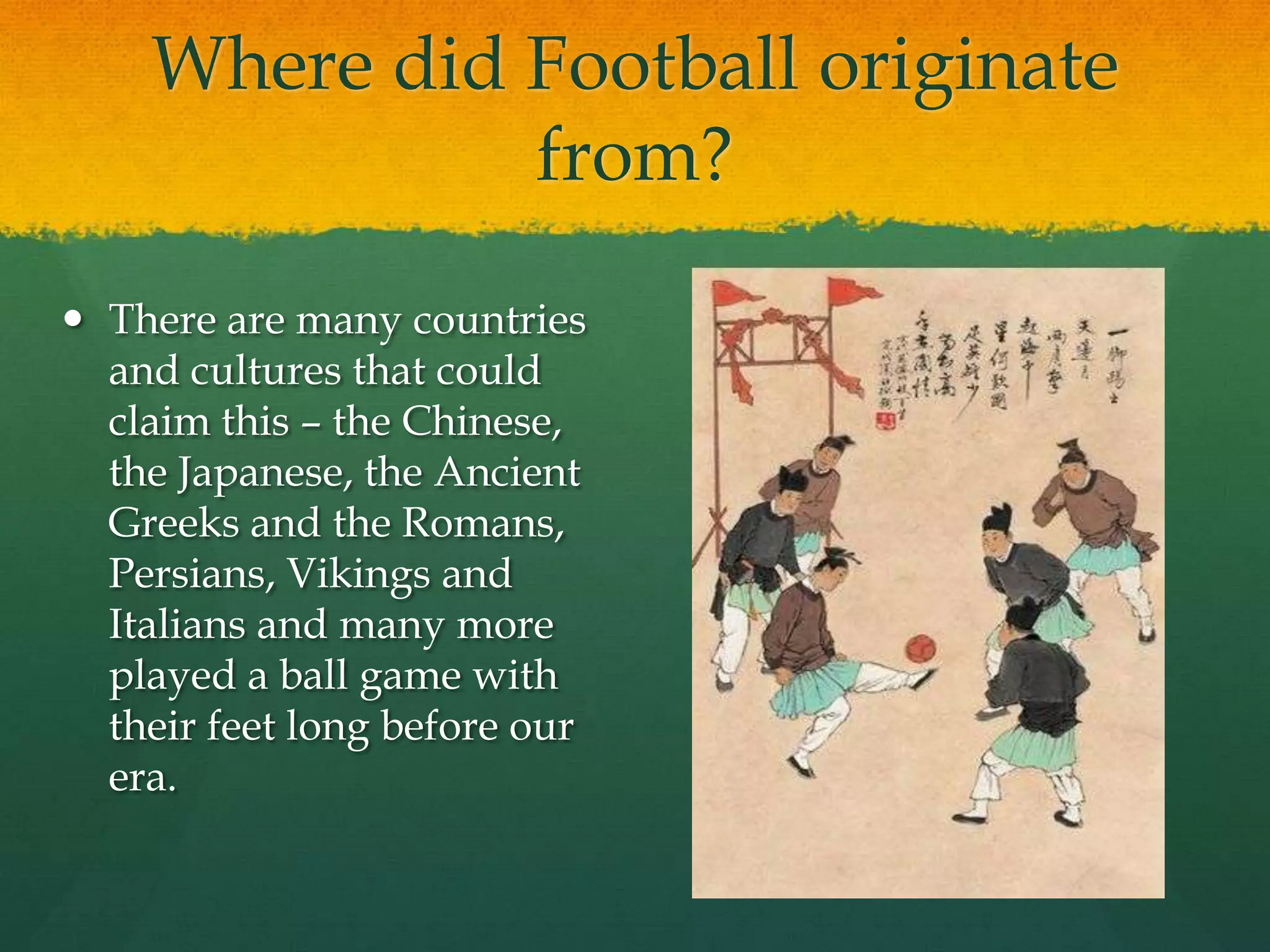 Where did Football originate from?There are many countries and cultures that could claim this – the Chinese, the Japanese, the Ancient Greeks and the Romans, Persians, Vikings and Italians and many more played a ball game with their feet long before our era.