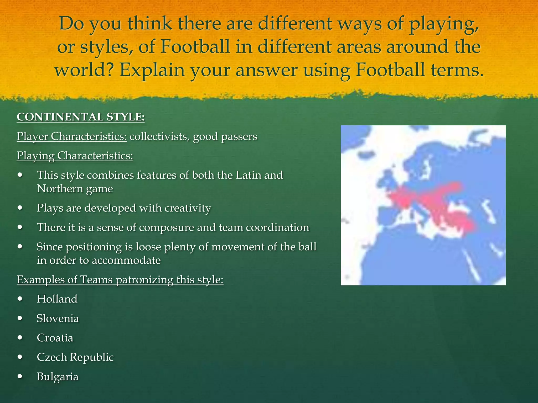 Do you think there are different ways of playing, or styles, of Football in different areas around the world? Explain your answer using Football terms.CONTINENTAL STYLE:Player Characteristics: collectivists, good passersPlaying Characteristics:This style combines features of both the Latin and Northern gamePlays are developed with creativity There it is a sense of composure and team coordinationSince positioning is loose plenty of movement of the ball in order to accommodateExamples of Teams patronizing this style:Holland Slovenia CroatiaCzech Republic Bulgaria
