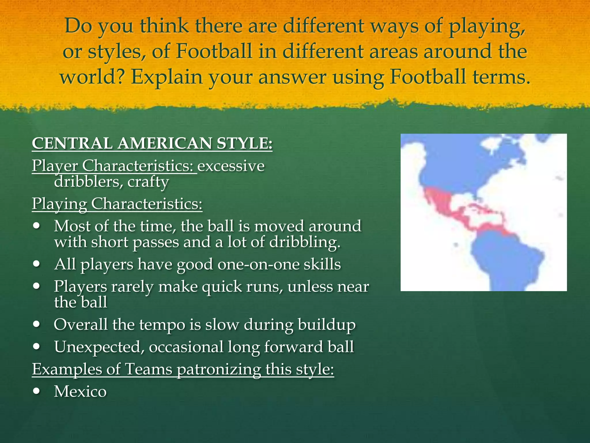 Do you think there are different ways of playing, or styles, of Football in different areas around the world? Explain your answer using Football terms.CENTRAL AMERICAN STYLE:Player Characteristics: excessive dribblers, craftyPlaying Characteristics:Most of the time, the ball is moved around with short passes and a lot of dribbling.All players have good one-on-one skillsPlayers rarely make quick runs, unless near the ballOverall the tempo is slow during buildup Unexpected, occasional long forward ballExamples of Teams patronizing this style:Mexico 